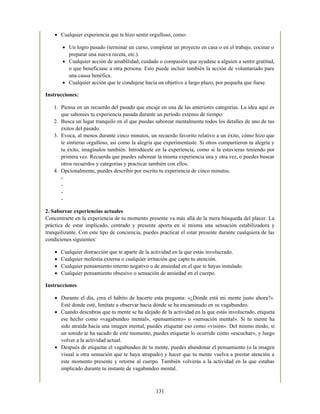 Cualquier experiencia que te hizo sentir orgulloso, como:
Un logro pasado (terminar un curso, completar un proyecto en casa o en el trabajo, cocinar o
preparar una nueva receta, etc.).
Cualquier acción de amabilidad, cuidado o compasión que ayudase a alguien a sentir gratitud,
o que beneficiase a otra persona. Esto puede incluir también la acción de voluntariado para
una causa benéfica.
Cualquier acción que te condujese hacia un objetivo a largo plazo, por pequeña que fuese.
Instrucciones:
1. Piensa en un recuerdo del pasado que encaje en una de las anteriores categorías. La idea aquí es
que saborees tu experiencia pasada durante un período extenso de tiempo.
2. Busca un lugar tranquilo en el que puedas saborear mentalmente todos los detalles de uno de tus
éxitos del pasado.
3. Evoca, al menos durante cinco minutos, un recuerdo favorito relativo a un éxito, cómo hizo que
te sintieras orgulloso, así como la alegría que experimentaste. Si otros compartieron tu alegría y
tu éxito, imagínalos también. Introdúcete en la experiencia, como si la estuvieras teniendo por
primera vez. Recuerda que puedes saborear la misma experiencia una y otra vez, o puedes buscar
otros recuerdos y categorías y practicar también con ellos.
4. Opcionalmente, puedes describir por escrito tu experiencia de cinco minutos.
-
-
-
-
2. Saborear experiencias actuales
Concentrarte en la experiencia de tu momento presente va más allá de la mera búsqueda del placer. La
práctica de estar implicado, centrado y presente aporta en sí misma una sensación estabilizadora y
tranquilizante. Con este tipo de conciencia, puedes practicar el estar presente durante cualquiera de las
condiciones siguientes:
Cualquier distracción que te aparte de la actividad en la que estás involucrado.
Cualquier molestia externa o cualquier irritación que capte tu atención.
Cualquier pensamiento interno negativo o de ansiedad en el que te hayas instalado.
Cualquier pensamiento obsesivo o sensación de ansiedad en el cuerpo.
Instrucciones
Durante el día, crea el hábito de hacerte esta pregunta: «¿Dónde está mi mente justo ahora?».
Esté donde esté, limítate a observar hacia dónde se ha encaminado en su vagabundeo.
Cuando descubras que tu mente se ha alejado de la actividad en la que estás involucrado, etiqueta
ese hecho como «vagabundeo mental», «pensamiento» o «sensación mental». Si tu mente ha
sido atraída hacia una imagen mental, puedes etiquetar eso como «visión». Del mismo modo, si
un sonido te ha sacado de este momento, puedes etiquetar lo ocurrido como «escuchar», y luego
volver a la actividad actual.
Después de etiquetar el vagabundeo de tu mente, puedes abandonar el pensamiento (o la imagen
visual u otra sensación que te haya atrapado) y hacer que tu mente vuelva a prestar atención a
este momento presente y retorne al cuerpo. También volverás a la actividad en la que estabas
implicado durante tu instante de vagabundeo mental.
131
 
