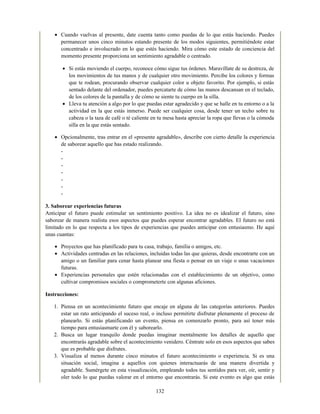 Cuando vuelvas al presente, date cuenta tanto como puedas de lo que estás haciendo. Puedes
permanecer unos cinco minutos estando presente de los modos siguientes, permitiéndote estar
concentrado e involucrado en lo que estés haciendo. Mira cómo este estado de conciencia del
momento presente proporciona un sentimiento agradable o centrado.
Si estás moviendo el cuerpo, reconoce cómo sigue tus órdenes. Maravíllate de su destreza, de
los movimientos de tus manos y de cualquier otro movimiento. Percibe los colores y formas
que te rodean, procurando observar cualquier color u objeto favorito. Por ejemplo, si estás
sentado delante del ordenador, puedes percatarte de cómo las manos descansan en el teclado,
de los colores de la pantalla y de cómo se siente tu cuerpo en la silla.
Lleva tu atención a algo por lo que puedas estar agradecido y que se halle en tu entorno o a la
actividad en la que estás inmerso. Puede ser cualquier cosa, desde tener un techo sobre tu
cabeza o la taza de café o té caliente en tu mesa hasta apreciar la ropa que llevas o la cómoda
silla en la que estás sentado.
Opcionalmente, tras entrar en el «presente agradable», describe con cierto detalle la experiencia
de saborear aquello que has estado realizando.
-
-
-
-
-
-
-
3. Saborear experiencias futuras
Anticipar el futuro puede estimular un sentimiento positivo. La idea no es idealizar el futuro, sino
saborear de manera realista esos aspectos que puedes esperar encontrar agradables. El futuro no está
limitado en lo que respecta a los tipos de experiencias que puedes anticipar con entusiasmo. He aquí
unas cuantas:
Proyectos que has planificado para tu casa, trabajo, familia o amigos, etc.
Actividades centradas en las relaciones, incluidas todas las que quieras, desde encontrarte con un
amigo o un familiar para cenar hasta planear una fiesta o pensar en un viaje o unas vacaciones
futuras.
Experiencias personales que estén relacionadas con el establecimiento de un objetivo, como
cultivar compromisos sociales o comprometerte con algunas aficiones.
Instrucciones:
1. Piensa en un acontecimiento futuro que encaje en alguna de las categorías anteriores. Puedes
estar un rato anticipando el suceso real, o incluso permitirte disfrutar plenamente el proceso de
planearlo. Si estás planificando un evento, piensa en comenzarlo pronto, para así tener más
tiempo para entusiasmarte con él y saborearlo.
2. Busca un lugar tranquilo donde puedas imaginar mentalmente los detalles de aquello que
encontrarás agradable sobre el acontecimiento venidero. Céntrate solo en esos aspectos que sabes
que es probable que disfrutes.
3. Visualiza al menos durante cinco minutos el futuro acontecimiento o experiencia. Si es una
situación social, imagina a aquellos con quienes interactuarás de una manera divertida y
agradable. Sumérgete en esta visualización, empleando todos tus sentidos para ver, oír, sentir y
oler todo lo que puedas valorar en el entorno que encontrarás. Si este evento es algo que estás
132
 