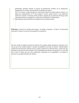 planificando, permítete saborear el proceso de planificación. Disfruta con la preparación,
asegurándote de visualizar cómo producirá el resultado que esperas.
Ahí va un consejo: cuando anticipes un evento futuro, intenta ser realista respecto al placer y la
alegría que experimentarás en él. Para ayudarte a hacerlo, puedes recurrir a una experiencia
similar de tu pasado. Un enfoque realista ayudará a asegurar que la experiencia futura que estás
saboreando superará tu imaginación, en lugar de ser abrumadora o decepcionante.
4. Opcionalmente, puedes describir la anticipación de la experiencia futura.
-
-
-
-
Reflexiones: ¿Cuál de los métodos para saborear –el pasado, el presente o el futuro– ha funcionado
mejor para ti? ¿Qué es lo que más te ha gustado de esta práctica?
-
-
-
-
-
-
-
Hay otros modos de adaptar la práctica de saborear. Por ejemplo, puedes saborear los momentos de tu
vida en que te has sentido tranquilo o contento, recordándolos con todos los detalles. También puedes
confeccionar una lista de las maneras en que te sientes contento de tu vida justo ahora. ¿Cómo crees que
aumentar tu conciencia de estar contento o de la tranquilidad acrecentaría tu sensación de vivir una vida
bien vivida? Si sientes que esto sería satisfactorio, concéntrate en la tranquilidad o el contento la
próxima vez que hagas la práctica de saborear.
-
-
-
-
-
-
-
133
 