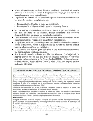 Adapta el documento a partir de invitar a tu cliente a compartir su historia
relativa a su asistencia a la sesión de terapia ese día. Luego, puedes identificar
las cualidades que oigas en esa historia.
La práctica del «Diario de las cualidades» puede aumentarse combinándola
con estos dos capítulos complementarios:
Herramienta 24, «Cambiar el canal (de tu historia)».
Herramienta 26, «Saborear el éxito: pasado, presente y futuro».
Sé consciente de la tendencia de tu cliente a considerar que sus cualidades no
son más que parte de su «rutina». Puedes normalizar esta conducta
observando lo fácil que es dar por sentadas las cualidades.
La resistencia de un cliente a admitir las cualidades puede relacionarse con su
esquema subyacente respecto a su autoestima y su adecuación.
Si alguien no puede aceptar un elogio o rechaza la idea de las cualidades como
ficticia o inauténtica, piensa en la posibilidad de explorar su historia familiar
respecto a la aceptación de las cualidades.
El documento está pensado para identificar lo que puede considerarse como
una buena cualidad cotidiana, ordinaria.
Dos libros de consulta valiosos son The Joy Compass [La brújula de la
alegría], escrito por mí, que está lleno de muchos ejercicios y conceptos
centrados en las cualidades, y The Strengths Book [El libro de las cualidades],
de Janet Willars, Robert Biswas-Diener y Alex Linley, que explora sesenta
cualidades diferentes.
Documento: IDENTIFICAR LAS CUALIDADES Y DIARIO DE LAS CUALIDADES
¿Has pensado alguna vez en la variedad de cualidades personales que cada uno de nosotros poseemos?
Ciertamente, nos es fácil ignorar nuestras cualidades cuando nos sentimos decaídos o cuando nos cuesta
el mero hecho de poner un pie delante de otro. Por fortuna, las cualidades ordinarias, cotidianas, que
hemos estado utilizando pueden ayudarnos a sentirnos más fuertes... ¡una vez que empezamos a tomar
conciencia de ellas! ¡Ten en cuenta que si no utilizásemos nuestras cualidades diarias, ordinarias,
cotidianas, probablemente no acabaríamos el día!
Si tuvieras que mencionar tres de tus principales cualidades, ¿cuáles te vienen a la mente? ¿Te
sorprendería saber que tienes multitud de cualidades, quizás docenas?
Buscar cualidades debe ser una práctica constante. Se trata de una manera muy satisfactoria y realista de
reconocer nuestros yoes verdaderos, y de ver nuestras experiencias a través de unas gafas nuevas. Sigue
las instrucciones que vienen a continuación para probar estas gafas únicas.
Instrucciones:
Comparte tu historia relativa a dirigirte a cualquier cita reciente con otra persona (opcionalmente,
puedes escribir la historia más adelante). Recuerda que puede ser también la historia de ir a trabajar por
la mañana –aunque trabajes en casa.
Para esta historia, vas a entrar en detalles en cuanto a la información siguiente:
Tu historia personal. ¿Qué historia tienes acerca de esta cita en particular? Si la cita es por la mañana
temprano, ¿tienes algún relato en torno a levantarte temprano, meterte en la carretera y habértelas con el
136
 
