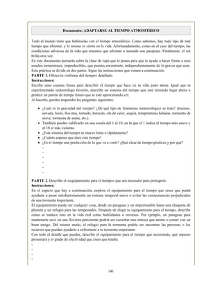 Documento: ADAPTARSE AL TIEMPO ATMOSFÉRICO
Todo el mundo tiene que habérselas con el tiempo atmosférico. Como sabemos, hay todo tipo de mal
tiempo que afrontar, y lo mismo es cierto en la vida. Afortunadamente, como en el caso del tiempo, las
condiciones adversas de la vida que tenemos que afrontar a menudo son pasajeras. Finalmente, el sol
brilla otra vez.
En este documento pensarás sobre la clase de ropa que te pones para que te ayude a hacer frente a esos
estados tormentosos, impredecibles, que puedes encontrarte, independientemente de lo graves que sean.
Esta práctica se divide en dos partes. Sigue las instrucciones que vienen a continuación.
PARTE 1. Ofrece tu «informe del tiempo» detallado.
Instrucciones:
Escribe unas cuantas frases para describir el tiempo que hace en tu vida justo ahora. Igual que tu
experimentado meteorólogo favorito, describe un sistema del tiempo que esté teniendo lugar ahora o
predice un patrón de tiempo futuro que se esté aproximando a ti.
Al hacerlo, puedes responder las preguntas siguientes:
¿Cuál es la gravedad del tiempo? ¿De qué tipo de fenómeno meteorológico se trata? (truenos,
nevada, hielo, llovizna, tornado, huracán, ola de calor, sequía, temperaturas heladas, tormenta de
nieve, tormenta de arena, etc.).
También puedes calificarlo en una escala del 1 al 10, en la que el 1 indica el tiempo más suave y
el 10 el más violento.
¿Este sistema del tiempo se mueve lenta o rápidamente?
¿Cuánto esperas que dure este tiempo?
¿Es el tiempo una predicción de lo que va a venir? ¿Qué clase de tiempo predices y por qué?
-
-
-
-
-
-
PARTE 2. Describe el «equipamiento para el tiempo» que sea necesario para protegerte.
Instrucciones:
En el espacio que hay a continuación, explora el equipamiento para el tiempo que crees que podrá
ayudarte a pasar satisfactoriamente un sistema temporal suave o evitar las consecuencias perjudiciales
de una tormenta importante.
El equipamiento puede ser cualquier cosa, desde un paraguas y un impermeable hasta una chaqueta de
plumón y un refugio para las tempestades. Después de elegir tu equipamiento para el tiempo, describe
cómo se traduce esto en la vida real como habilidades o recursos. Por ejemplo, un paraguas para
mantenerte seco en una llovizna persistente podría ser escuchar una música que anime o comer con un
buen amigo. Del mismo modo, el refugio para la tormenta podría ser encontrar las personas o los
recursos que puedan ayudarte a enfrentarte a tu tormenta importante.
Con todo el detalle que puedas, describe el equipamiento para el tiempo que necesitarás, qué aspecto
presentará y el grado de efectividad que crees que tendrá.
-
-
-
-
141
 