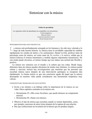 L
Sintonizar con la música
Estilos de aprendizaje
Los siguientes estilos de aprendizaje son compatibles con esta práctica:
Verbal-lingüístico
Musical-sónico
Corporal-cinestésico-táctil
Social-interpersonal
PENSAMIENTOS PARA LOS TERAPEUTAS
a música está profundamente arraigada en los humanos y ha sido muy valorada a lo
largo de toda nuestra historia. La música tiene la envidiable capacidad de cambiar
rápidamente los estados de ánimo y los sentimientos. Daniel Levitin, profesor tanto de
psicología como de música, así como autor de Tu cerebro y la música, señala que la
música refuerza el sistema inmunitario y modula algunos importantes transmisores. De
este modo puede elevarnos, al mismo tiempo que nos induce una actitud más flexible y
positiva.
La música nos sintoniza con el mundo y la cultura que nos rodea. Desde luego,
diferentes tipos de música pueden afectarnos de modos muy distintos. La música puede
calmar y suavizar; incluso hay investigaciones que muestran que las personas que
escuchan música suave después de una intervención quirúrgica se recuperan más
rápidamente. La buena noticia es que una conciencia aguda del papel que la música
desempeña en nuestras vidas puede considerarse una herramienta terapéutica muy
valiosa.
CONSEJOS PARA TRABAJAR CON LOS CLIENTES
Invita a tus clientes a un diálogo sobre la importancia de la música en sus
vidas. Otros capítulos centrados en la música son:
Herramienta 25, «Mis cosas favoritas», que puede destacar un componente
musical.
Herramienta 49, «Sanar con música».
Observa el tipo de música que escuchan cuando se sienten deprimidos, como,
por ejemplo, canciones de amor tristes después de la ruptura de una relación.
Haz que confeccionen un inventario de la música que les produce alegría.
144
 