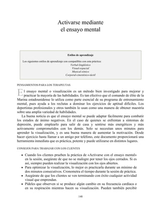E
Activarse mediante
el ensayo mental
Estilos de aprendizaje
Los siguientes estilos de aprendizaje con compatibles con esta práctica:
Verbal-lingüístico
Visual-espacial
Musical-sónico
Corporal-cinestésico-táctil
PENSAMIENTOS PARA LOS TERAPEUTAS
l ensayo mental o visualización es un método bien investigado para mejorar y
practicar la mayoría de las habilidades. Es tan efectivo que el comando de élite de la
Marina estadounidense lo utiliza como parte esencial de su programa de entrenamiento
mental, pues ayuda a los reclutas a dominar los ejercicios de aptitud difíciles. Los
deportistas profesionales y otros también lo usan como una manera de obtener maestría
sobre una amplia variedad de habilidades.
La buena noticia es que el ensayo mental se puede adaptar fácilmente para combatir
los estados de ánimo negativos. En el caso de quienes se enfrentan a síntomas de
depresión, puede emplearlo para salir de casa y sentirse más energéticos y más
activamente comprometidos con los demás. Solo se necesitan unos minutos para
aprender la visualización, y es una buena manera de aumentar la motivación. Desde
hacer ejercicio hasta llamar a un amigo por teléfono, este documento proporcionará una
herramienta inmediata que es práctica, potente y puede utilizarse en distintos lugares.
CONSEJOS PARA TRABAJAR CON LOS CLIENTES
Cuando los clientes prueben la práctica de «Activarse con el ensayo mental»
en la sesión, asegúrate de que no se malogre por tener los ojos cerrados. Si es
así, siempre pueden realizar la visualización con los ojos abiertos.
Para optimizar la visualización, lo mejor es practicarla durante un mínimo de
dos minutos consecutivos. Cronometra el tiempo durante la sesión de práctica.
Asegúrate de que los clientes se ven terminando con éxito cualquier actividad
visual que emprendan.
Pídeles que observen si se produce algún cambio en su frecuencia cardíaca o
en su respiración mientras hacen su visualización. Pueden también percibir
148
 