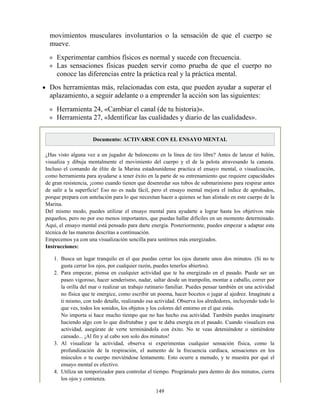 movimientos musculares involuntarios o la sensación de que el cuerpo se
mueve.
Experimentar cambios físicos es normal y sucede con frecuencia.
Las sensaciones físicas pueden servir como prueba de que el cuerpo no
conoce las diferencias entre la práctica real y la práctica mental.
Dos herramientas más, relacionadas con esta, que pueden ayudar a superar el
aplazamiento, a seguir adelante o a emprender la acción son las siguientes:
Herramienta 24, «Cambiar el canal (de tu historia)».
Herramienta 27, «Identificar las cualidades y diario de las cualidades».
Documento: ACTIVARSE CON EL ENSAYO MENTAL
¿Has visto alguna vez a un jugador de baloncesto en la línea de tiro libre? Antes de lanzar el balón,
visualiza y dibuja mentalmente el movimiento del cuerpo y el de la pelota atravesando la canasta.
Incluso el comando de élite de la Marina estadounidense practica el ensayo mental, o visualización,
como herramienta para ayudarse a tener éxito en la parte de su entrenamiento que requiere capacidades
de gran resistencia, ¡como cuando tienen que desenredar sus tubos de submarinismo para respirar antes
de salir a la superficie! Eso no es nada fácil, pero el ensayo mental mejora el índice de aprobados,
porque prepara con antelación para lo que necesitan hacer a quienes se han alistado en este cuerpo de la
Marina.
Del mismo modo, puedes utilizar el ensayo mental para ayudarte a lograr hasta los objetivos más
pequeños, pero no por eso menos importantes, que puedas hallar difíciles en un momento determinado.
Aquí, el ensayo mental está pensado para darte energía. Posteriormente, puedes empezar a adaptar esta
técnica de las maneras descritas a continuación.
Empecemos ya con una visualización sencilla para sentirnos más energizados.
Instrucciones:
1. Busca un lugar tranquilo en el que puedas cerrar los ojos durante unos dos minutos. (Si no te
gusta cerrar los ojos, por cualquier razón, puedes tenerlos abiertos).
2. Para empezar, piensa en cualquier actividad que te ha energizado en el pasado. Puede ser un
paseo vigoroso, hacer senderismo, nadar, saltar desde un trampolín, montar a caballo, correr por
la orilla del mar o realizar un trabajo rutinario familiar. Puedes pensar también en una actividad
no física que te energice, como escribir un poema, hacer bocetos o jugar al ajedrez. Imagínate a
ti mismo, con todo detalle, realizando esa actividad. Observa los alrededores, incluyendo todo lo
que ves, todos los sonidos, los objetos y los colores del entorno en el que estás.
No importa si hace mucho tiempo que no has hecho esa actividad. También puedes imaginarte
haciendo algo con lo que disfrutabas y que te daba energía en el pasado. Cuando visualices esa
actividad, asegúrate de verte terminándola con éxito. No te veas deteniéndote o sintiéndote
cansado... ¡Al fin y al cabo son solo dos minutos!
3. Al visualizar la actividad, observa si experimentas cualquier sensación física, como la
profundización de la respiración, el aumento de la frecuencia cardíaca, sensaciones en los
músculos o tu cuerpo moviéndose lentamente. Esto ocurre a menudo, y te muestra por qué el
ensayo mental es efectivo.
4. Utiliza un temporizador para controlar el tiempo. Prográmalo para dentro de dos minutos, cierra
los ojos y comienza.
149
 