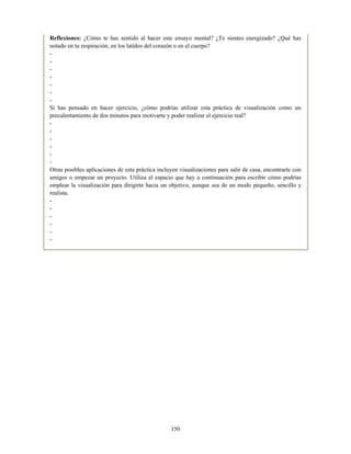 Reflexiones: ¿Cómo te has sentido al hacer este ensayo mental? ¿Te sientes energizado? ¿Qué has
notado en tu respiración, en los latidos del corazón o en el cuerpo?
-
-
-
-
-
-
-
Si has pensado en hacer ejercicio, ¿cómo podrías utilizar esta práctica de visualización como un
precalentamiento de dos minutos para motivarte y poder realizar el ejercicio real?
-
-
-
-
-
-
Otras posibles aplicaciones de esta práctica incluyen visualizaciones para salir de casa, encontrarte con
amigos o empezar un proyecto. Utiliza el espacio que hay a continuación para escribir cómo podrías
emplear la visualización para dirigirte hacia un objetivo, aunque sea de un modo pequeño, sencillo y
realista.
-
-
-
-
-
-
150
 