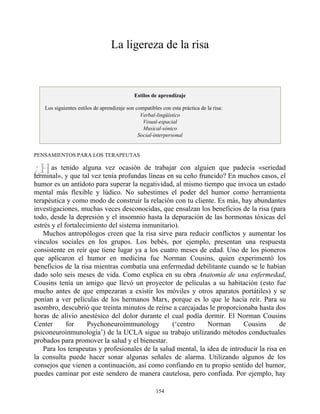 ¿H
La ligereza de la risa
Estilos de aprendizaje
Los siguientes estilos de aprendizaje son compatibles con esta práctica de la risa:
Verbal-lingüístico
Visual-espacial
Musical-sónico
Social-interpersonal
PENSAMIENTOS PARA LOS TERAPEUTAS
as tenido alguna vez ocasión de trabajar con alguien que padecía «seriedad
terminal», y que tal vez tenía profundas líneas en su ceño fruncido? En muchos casos, el
humor es un antídoto para superar la negatividad, al mismo tiempo que invoca un estado
mental más flexible y lúdico. No subestimes el poder del humor como herramienta
terapéutica y como modo de construir la relación con tu cliente. Es más, hay abundantes
investigaciones, muchas veces desconocidas, que ensalzan los beneficios de la risa (para
todo, desde la depresión y el insomnio hasta la depuración de las hormonas tóxicas del
estrés y el fortalecimiento del sistema inmunitario).
Muchos antropólogos creen que la risa sirve para reducir conflictos y aumentar los
vínculos sociales en los grupos. Los bebés, por ejemplo, presentan una respuesta
consistente en reír que tiene lugar ya a los cuatro meses de edad. Uno de los pioneros
que aplicaron el humor en medicina fue Norman Cousins, quien experimentó los
beneficios de la risa mientras combatía una enfermedad debilitante cuando se le habían
dado solo seis meses de vida. Como explica en su obra Anatomía de una enfermedad,
Cousins tenía un amigo que llevó un proyector de películas a su habitación (esto fue
mucho antes de que empezaran a existir los móviles y otros aparatos portátiles) y se
ponían a ver películas de los hermanos Marx, porque es lo que le hacía reír. Para su
asombro, descubrió que treinta minutos de reírse a carcajadas le proporcionaba hasta dos
horas de alivio anestésico del dolor durante el cual podía dormir. El Norman Cousins
Center for Psychoneuroimmunology (‘centro Norman Cousins de
psiconeuroinmunología’) de la UCLA sigue su trabajo utilizando métodos conductuales
probados para promover la salud y el bienestar.
Para los terapeutas y profesionales de la salud mental, la idea de introducir la risa en
la consulta puede hacer sonar algunas señales de alarma. Utilizando algunos de los
consejos que vienen a continuación, así como confiando en tu propio sentido del humor,
puedes caminar por este sendero de manera cautelosa, pero confiada. Por ejemplo, hay
154
 