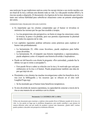 una razón por la que tradiciones nativas como los navajo inician a sus recién nacidos con
un ritual de la risa y utilizan esta durante toda su vida. La vida puede resultar difícil y la
risa nos ayuda a aligerarla. El documento «La ligereza de la risa» demuestra que reírse es
tanto una valiosa habilidad para sobrellevar situaciones como un potente amortiguador
del estrés.
CONSEJOS PARA TRABAJAR CON LOS CLIENTES
Es importante que los clientes comprendan que el humor ni trivializa ni
minimiza las razones por las que han acudido a terapia.
La risa proporciona otra perspectiva; no borra ni niega las emociones como
la tristeza, la pena o la pérdida, pero nos permite experimentar la plenitud
de todos los aspectos de la vida.
Los capítulos siguientes podrían utilizarse como prácticas para explorar el
humor más profundamente:
La herramienta 25, «Mis cosas favoritas», puede emplearse para hallar
cosas divertidas.
La herramienta 38, «Compartir una historia inspiradora y esperanzadora»,
puede adaptarse como «Compartir una historia divertida e inspiradora».
Puede ser útil hacerle a un cliente la pregunta: «Por curiosidad, ¿cuándo fue la
última vez que te reíste a carcajadas?».
Esto puede llevar a saber su relación con la risa y lo motivado que está para
embarcarse en la risa o el humor. Puede proporcionar también una idea de
por qué dejó de reír.
Preséntales a tus clientes las muchas investigaciones sobre los beneficios de la
risa (ver la bibliografía y los recursos que se ofrecen en el sitio web
LaughterYoga.org).
Se ha mostrado que el humor tiene beneficios terapéuticos.
Si eres divertido de manera espontánea, tu capacidad de conectar a través de la
risa es una manera de ser auténtico con tu cliente.
Documento: LA LIGEREZA DE LA RISA
Utiliza este documento para examinar y explorar cómo puedes llevar el bálsamo sanador de la risa a tu
vida. La risa quizás no haga que tu problema desaparezca, pero puede contribuir a que pienses de
manera diferente sobre este por medio de ayudarte a pensar más claramente. ¿Quién sabe?, incluso
puede ayudarte a descubrir una perspectiva totalmente diferente.
155
 