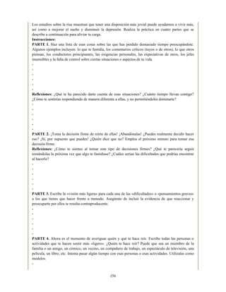 Los estudios sobre la risa muestran que tener una disposición más jovial puede ayudarnos a vivir más,
así como a mejorar el sueño y disminuir la depresión. Realiza la práctica en cuatro partes que se
describe a continuación para aliviar tu carga.
Instrucciones:
PARTE 1. Haz una lista de esas cosas sobre las que has perdido demasiado tiempo preocupándote.
Algunos ejemplos incluyen: lo que te fastidia, los comentarios críticos (tuyos o de otros), lo que otros
piensan, los conductores principiantes, las exigencias personales, las expectativas de otros, los jefes
insensibles y la falta de control sobre ciertas situaciones o aspectos de tu vida.
-
-
-
-
-
-
Reflexiones: ¿Qué te ha parecido darte cuenta de esas situaciones? ¿Cuánto tiempo llevan contigo?
¿Cómo te sentirías respondiendo de manera diferente a ellas, y no permitiéndoles dominarte?
-
-
-
-
-
-
PARTE 2. ¡Toma la decisión firme de reírte de ellas! ¡Abandónalas! ¿Puedes realmente decidir hacer
eso? ¡Sí, por supuesto que puedes! ¿Quién dice que no? Emplea el próximo minuto para tomar esa
decisión firme.
Reflexiones: ¿Cómo te sientes al tomar este tipo de decisiones firmes? ¿Qué te parecería seguir
tomándolas la próxima vez que algo te fastidiase? ¿Cuáles serían las dificultades que podrías encontrar
al hacerlo?
-
-
-
-
-
-
PARTE 3. Escribe la «visión más ligera» para cada una de las «dificultades» o «pensamientos graves»
a los que tienes que hacer frente a menudo. Asegúrate de incluir la evidencia de que reaccionar y
preocuparte por ellos te resulta contraproducente.
-
-
-
-
-
-
PARTE 4. Ahora es el momento de averiguar quién y qué te hace reír. Escribe todas las personas o
actividades que te hacen sentir más «ligero». ¿Quién te hace reír? Puede que sea un miembro de la
familia o un amigo, un cómico, un vecino, un compañero de trabajo, un espectáculo de televisión, una
película, un libro, etc. Intenta pasar algún tiempo con esas personas o esas actividades. Utilízalas como
modelos.
-
156
 