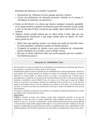 profundos del altruismo, la caridad y la gratitud.
Herramienta 26, «Saborear el éxito: pasado, presente y futuro».
«Crear una declaración de intención personal» (situado en el consejo 5,
«Fortalecer la intención y la atención»).
Puede ser útil decirle a tu cliente que observe cualquier sensación agradable
en el cuerpo mientras comparte una historia acerca del momento en que ayudó
a otro. Es útil para él darse cuenta de que ayudar «hace sentirse bien» a nivel
corporal.
Algunos clientes pueden pensar que no saben medir o hacer algo que sea
verdaderamente beneficioso o que tenga sentido para los demás. En estos
casos, puede ser útil:
Dejar claro qué significa ayudar a los demás por medio de describir cómo
los actos pequeños, ordinarios, pueden ser bastante buenos.
Compartir un ejemplo de alguien cuyos actos ordinarios de voluntariado
fueron creciendo con el tiempo, como la Madre Teresa.
Haz que el cliente reflexione sobre una acción pequeña que tuvo sentido o
fue beneficiosa para él.
Documento: EL «NOSOTROS» CURA
Este documento se centra en el poder de ser un benefactor. Los benefactores son personas que llevan en
sus corazones y sus mentes los mejores intereses de los demás.
Probablemente podrás recordar un pequeño acto de amabilidad que te afectó positivamente. Quizás fue
aquel maestro de la escuela primaria, un monitor de colonias, un orientador del colegio, un maestro
espiritual, un vecino amable, un abuelo amoroso, un amigo u otra persona que te mostró que se
preocupaba por ti. Puede que sea la memoria de una figura histórica que llevó a cabo acciones amables,
duraderas y entrañables, como la Madre Teresa. (Lo creas o no, lo único que te separa de la Madre
Teresa es tu próximo acto, pequeño, ordinario, de amabilidad; al fin y al cabo eso es lo que ella hizo,
aunque lo hizo durante años, lo cual fue realmente extraordinario). En la parte 1 de esta práctica con
dos partes, lo primero que harás será experimentar lo bien que te sientes recordando las veces que has
sido benefactor.
En la parte 2, prepararás un plan para ser benefactor. Es importante recordar que para hacerlo no tienes
que trabajar como voluntario para una causa.
Instrucciones
PARTE 1. Durante al menos cinco minutos, escribe sobre experiencias recientes en las que has
participado en hacer que otros se sientan agradecidos. Elige cualquier experiencia –en el lugar de
trabajo, en casa, etc.– en la que tu contribución o acción beneficiosa ha hecho que otros sientan gratitud
y reconocimiento. Deja de lado cualquier duda respecto a si tu acción dio la talla. Cualquier acción, por
pequeña o insignificante que pueda parecerte, puede ser significativa para otros, ¡especialmente si han
sentido gratitud por ella! Escribe la experiencia con todo detalle, recordando incluir cómo te hizo sentir.
-
-
-
160
 