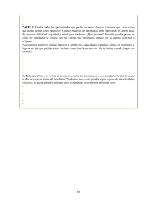 -
-
-
PARTE 2. Escribe todas las oportunidades que puedas encontrar durante la semana que viene en las
que puedas actuar como benefactor. Cuando practicas ser benefactor, estás expresando el simple deseo
de bienestar, felicidad, seguridad y salud para los demás. ¡Qué hermoso! También puedes pensar en
cómo ser benefactor te conecta con tus valores más profundos, incluso con tu camino espiritual o
religioso.
No escatimes esfuerzos cuando explores y amplíes tus capacidades solidarias; piensa en momentos y
lugares en los que pudiste actuar incluso como benefactor secreto. No te limites cuando hagas este
ejercicio.
-
-
-
-
-
-
Reflexiones: ¿Cómo te sentiste al pensar en ampliar tus experiencias como benefactor? ¿Qué te parece
la idea de crear un diario del benefactor? Si decides hacer esto, puedes seguir la pista de tus actividades
solidarias, lo que te permitirá saborear estas experiencias de contribuir al bien de otros.
-
-
-
-
-
-
161
 