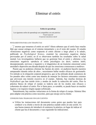 ¿T
Eliminar el estrés
Estilos de aprendizaje
Los siguientes estilos de aprendizaje son compatibles con esta práctica:
Visual-espacial
Corporal-cinestésico-táctil
PENSAMIENTOS PARA LOS TERAPEUTAS
enemos que tomarnos el estrés en serio? Ahora sabemos que el estrés hace mucho
más que causar estragos en el sistema inmunitario y en el resto del cuerpo. El estudio
«Emociones negativas como respuesta al estrés afectan a largo plazo a la salud»,
publicado en Psychological Science, examinó las emociones negativas diarias
provocadas por el estrés; en él se observaron también los resultados sobre la salud
mental. Los investigadores hallaron que no gestionar bien el estrés y aferrarse a las
emociones negativas «predecía el estrés psicológico (es decir, sentirse inútil,
desesperanzado, nervioso o inquieto) y el diagnóstico de un trastorno emocional como
ansiedad o depresión una década después de que las emociones comenzasen a medirse».
Puesto que no podemos eliminar las fuentes de estrés –ni pudieron hacerlo nuestros
antepasados durante miles de años–, necesitamos hallar modos eficaces de gestionarlo.
Un método es la relajación corporal progresiva, que se ha utilizado desde comienzos de
los pasados años veinte como una manera de manejar los factores estresantes externos
que provocan una tensión excesiva en el cuerpo. Además, hay muchas técnicas de
biofeedback que han tenido éxito y modos de medir la reducción del estrés. Pero la
práctica básica de relajar el cuerpo es todavía uno de los modos más eficaces y
coherentes de reducir el estrés. Por si fuera poco, es rentable, se puede hacer en muchos
lugares y no requiere ningún equipo sofisticado.
Naturalmente, hay muchas variaciones en la forma de relajar el cuerpo. Siéntete libre
para adaptar esta práctica como necesites, para que encaje con tu cliente.
CONSEJOS PARA TRABAJAR CON LOS CLIENTES
Utiliza las instrucciones del documento como guion que puedes leer para
conducir a tu cliente a través de esta práctica cuando estéis en una sesión. Es
una buena manera de introducir al comienzo la práctica, en lugar de indicar al
cliente que lea el documento y vaya siguiendo las indicaciones.
163
 