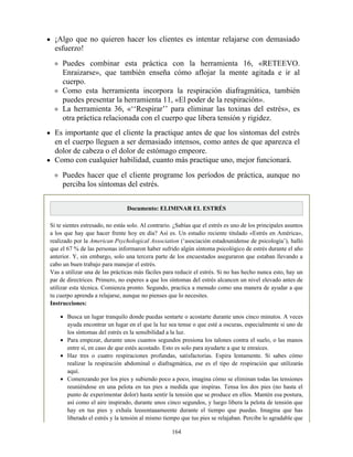 ¡Algo que no quieren hacer los clientes es intentar relajarse con demasiado
esfuerzo!
Puedes combinar esta práctica con la herramienta 16, «RETEEVO.
Enraizarse», que también enseña cómo aflojar la mente agitada e ir al
cuerpo.
Como esta herramienta incorpora la respiración diafragmática, también
puedes presentar la herramienta 11, «El poder de la respiración».
La herramienta 36, «‘‘Respirar’’ para eliminar las toxinas del estrés», es
otra práctica relacionada con el cuerpo que libera tensión y rigidez.
Es importante que el cliente la practique antes de que los síntomas del estrés
en el cuerpo lleguen a ser demasiado intensos, como antes de que aparezca el
dolor de cabeza o el dolor de estómago empeore.
Como con cualquier habilidad, cuanto más practique uno, mejor funcionará.
Puedes hacer que el cliente programe los períodos de práctica, aunque no
perciba los síntomas del estrés.
Documento: ELIMINAR EL ESTRÉS
Si te sientes estresado, no estás solo. Al contrario. ¿Sabías que el estrés es uno de los principales asuntos
a los que hay que hacer frente hoy en día? Así es. Un estudio reciente titulado «Estrés en América»,
realizado por la American Psychological Association (‘asociación estadounidense de psicología’), halló
que el 67 % de las personas informaron haber sufrido algún síntoma psicológico de estrés durante el año
anterior. Y, sin embargo, solo una tercera parte de los encuestados aseguraron que estaban llevando a
cabo un buen trabajo para manejar el estrés.
Vas a utilizar una de las prácticas más fáciles para reducir el estrés. Si no has hecho nunca esto, hay un
par de directrices. Primero, no esperes a que los síntomas del estrés alcancen un nivel elevado antes de
utilizar esta técnica. Comienza pronto. Segundo, practica a menudo como una manera de ayudar a que
tu cuerpo aprenda a relajarse, aunque no pienses que lo necesites.
Instrucciones:
Busca un lugar tranquilo donde puedas sentarte o acostarte durante unos cinco minutos. A veces
ayuda encontrar un lugar en el que la luz sea tenue o que esté a oscuras, especialmente si uno de
los síntomas del estrés es la sensibilidad a la luz.
Para empezar, durante unos cuantos segundos presiona los talones contra el suelo, o las manos
entre sí, en caso de que estés acostado. Esto es solo para ayudarte a que te enraíces.
Haz tres o cuatro respiraciones profundas, satisfactorias. Espira lentamente. Si sabes cómo
realizar la respiración abdominal o diafragmática, ese es el tipo de respiración que utilizarás
aquí.
Comenzando por los pies y subiendo poco a poco, imagina cómo se eliminan todas las tensiones
reuniéndose en una pelota en tus pies a medida que inspiras. Tensa los dos pies (no hasta el
punto de experimentar dolor) hasta sentir la tensión que se produce en ellos. Mantén esa postura,
así como el aire inspirado, durante unos cinco segundos, y luego libera la pelota de tensión que
hay en tus pies y exhala leeeentaaameente durante el tiempo que puedas. Imagina que has
liberado el estrés y la tensión al mismo tiempo que tus pies se relajaban. Percibe lo agradable que
164
 