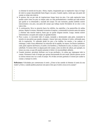 es eliminar la tensión de los pies. Ahora, inspira, imaginando que tu respiración viaja a lo largo
de todo tu cuerpo descendiendo hasta llegar a tus pies. Cuando espires, siente que esta parte del
cuerpo se relaja más todavía.
Si quieres, haz un par más de inspiraciones largas hacia tus pies. Con cada espiración lenta
puedes sentir cómo los pies se relajan cada vez más profundamente a medida que toda tensión
que queda se va eliminando y sacando del cuerpo. En este momento, puedes también sonreír
interiormente a tus pies, una parte del cuerpo que trabaja mucho llevándote de un sitio a otro
todo el día.
A continuación, lleva tu atención hacia los tobillos, las espinillas y las pantorrillas de ambas
piernas. Repite lo mismo, liberando la tensión al inspirar y sosteniendo la tensión antes de espirar
y eliminar más tensión todavía, hasta que no quede ninguna tensión. Luego, intenta sonreír
interiormente a esa parte del cuerpo en agradecimiento.
Poco a poco, ve moviendo todo el cuerpo, tensando y destensando cada parte, reuniendo la
tensión en una pelota que puedes empujar y lanzar lejos para eliminar el estrés, utilizando para
ello la respiración. Ve subiendo desde los pies a las rodillas, los muslos y las caderas, el
estómago y toda el área abdominal, los músculos de la espalda, las manos, los brazos (antebrazo,
codo, parte superior del brazo), el cuello y los hombros, y finalmente la cara, el cráneo y el cuero
cabelludo. Si sientes dolor en alguna parte del cuerpo, como un dolor de cabeza, por ejemplo, no
tenses esa zona, ya que ello puede aumentar el dolor o la incomodidad; sáltatela.
Cuando termines, permítete disfrutar con la paz profunda y la calma que impregnan todo tu
cuerpo. Permanece todo el tiempo que quieras descansando de este modo. Quizás quieras enviar
tu sonrisa interna esta vez a todo el cuerpo. No olvides enviarte gratitud a ti mismo por cuidar tu
cuerpo y manejar tu estrés.
Reflexiones: Felicidades por contrarrestar el estrés. ¿Cómo te has sentido al eliminar el estrés de este
modo? ¿Cómo y cuándo podrías practicar esto para evitar que el estrés crezca en tu cuerpo?
-
-
-
-
-
-
165
 
