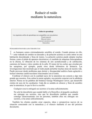 L
Reducir el ruido
mediante la naturaleza
Estilos de aprendizaje
Los siguientes estilos de aprendizaje son compatibles con esta práctica:
Visual-espacial
Musical-sónico
Corporal-cinestésico-táctil
Naturalista
PENSAMIENTOS PARA LOS TERAPEUTAS
os humanos somos extremadamente sensibles al sonido. Cuando piensas en ello,
estar rodeado de sonidos no deseados y de polución acústica es como entrar en una
habitación desordenada y llena de trastos. La polución acústica puede adoptar muchas
formas, como el pitido de aparatos electrónicos, el zumbido de máquinas fotocopiadoras
en la oficina, la vibración de los sistemas de aire acondicionado y de calefacción,
camiones de basura y otros sonidos de la calle. El rumor de los coches que circulan por
las autopistas, por ejemplo, puede oírse desde kilómetros de distancia. Las
investigaciones han mostrado que el ruido puede perturbar muchas áreas de nuestra vida.
Puede provocar desde problemas para dormir y discapacidad auditiva hasta agitación e
incluso síntomas cardiovasculares relacionados con el estrés.
Combinar el silencio con la cualidad suave de la naturaleza nos conecta a algo más
grande que nosotros. Esto calma la mente agitada y nos permite conectar con la sabiduría
interior. Piensa en las palabras del botánico George Washington Carver, que desarrolló
cientos de usos de los cacahuetes. Cada día se sentaba en silencio y lleno de asombro
ante la naturaleza, lo que lo llevó a escribir:
Cualquier cosa te entregará sus secretos si la amas suficientemente.
No solo he descubierto que cuando hablo a la florecilla o al pequeño cacahuete
me entregan sus secretos, sino que he descubierto también que cuando
comulgo silenciosamente con las personas, también ellas me entregan sus
secretos, si las amas suficientemente.
También los clientes pueden crear espacios, ideas y perspectivas nuevos de su
situación conectando con la naturaleza y el silencio mediante el uso del próximo
documento.
167
 