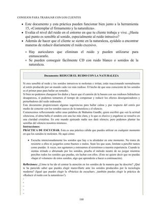 CONSEJOS PARA TRABAJAR CON LOS CLIENTES
Este documento y esta práctica pueden funcionar bien junto a la herramienta
15, «Contemplar el firmamento y la naturaleza».
Evalúa el nivel del ruido en el entorno en que tu cliente trabaja y vive. ¿Hasta
qué punto es sensible al sonido, especialmente al ruido intrusivo?
Además de hacer que el cliente se siente en la naturaleza, ayúdalo a encontrar
maneras de reducir diariamente el ruido excesivo.
Hay auriculares que eliminan el ruido y pueden utilizarse para
enmascararlo.
Se pueden conseguir fácilmente CD con ruido blanco o sonidos de la
naturaleza.
Documento: REDUCIR EL RUIDO CON LA NATURALEZA
Si eres sensible al ruido y los sonidos intrusivos te molestan e irritan, estás reaccionando normalmente
al estrés producido por un mundo cada vez más ruidoso. El hecho de que seas consciente de los sonidos
es el primer paso para hallar un remedio.
Si bien no podemos chasquear los dedos y hacer que el camión de la basura con sus ruidosos hidráulicos
desaparezca, sí podemos tomarnos el tiempo de compensar y reducir los efectos desorganizadores y
perturbadores del ruido indeseado.
Este documento proporcionará algunas sugerencias para hallar calma y paz respecto del estrés por
medio de conectar con los sonidos suaves de la naturaleza y el silencio.
Comencemos reflexionando sobre unas palabras de Mahatma Gandhi, quien escribió que «en la actitud
silenciosa, el alma halla el sendero con una luz más clara, y lo que es elusivo y engañoso se resuelve en
una claridad cristalina. En este mundo ajetreado nadie nos dará silencio, pero podemos plantar las
semillas del silencio nosotros mismos».
Instrucciones:
PRÁCTICA DE ESCUCHAR. Esta es una práctica cálida que puedes utilizar en cualquier momento
en que los sonidos te molesten. He aquí cómo:
Escucha intencionadamente los sonidos que hay a tu alrededor en este momento. No trates de
resistirte a ellos ni juzgarlos como buenos o malos. Sean los que sean, limítate a percibir tantos
como puedas. A veces, nos agotamos y estresamos al resistirnos a nuestra experiencia. Cuando te
sientas irritado o abrumado por los sonidos, prueba el método neutro de no juzgar mientras
percibes todos los sonidos que puedas, sin luchar con ellos. (Esto no quiere decir que no puedas
«bajar el volumen» de estos sonidos, algo que aprenderás a hacer a continuación).
Reflexiones: ¿Cómo te ha ido al centrar la atención en los sonidos de la manera que he descrito? ¿Qué
te ha parecido saber que puedes elegir maravillarte ante los sonidos producidos por la tecnología
moderna? (Igual que puedes elegir la «Práctica de escuchar», ¡también puedes elegir la práctica de
«Reducir el ruido con la naturaleza»!).
-
-
-
-
-
168
 