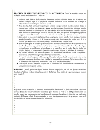 -
PRÁCTICA DE REDUCIR EL RUIDO CON LA NATURALEZA. Como la naturaleza puede ser
relajante, vamos a unir naturaleza y silencio.
Halla un lugar natural tan lejos como puedas del mundo mecánico. Puede ser un parque, un
jardín o cualquier lugar en el que puedas encontrar naturaleza. ¡No es necesario irse al bosque o
a lo alto de una montaña para reducir el ruido!
Si es posible, halla un lugar tranquilo para sentarte (aunque también puedes quedarte de pie o
caminar para realizar esta práctica). Ahora, amplía tu mirada. Permite que todo este mundo
natural te impregne. A continuación, deja que tus ojos se dirijan serenamente a cualquier aspecto
de la naturaleza que te atraiga. Puede ser una flor, un árbol, una porción de césped, el gorjeo de
un pájaro, una ardilla correteando, el vasto cielo azul o las nubes que flotan en el cielo.
Concéntrate en ese aspecto de la naturaleza por el que te sientes atraído. No lo analices; limítate
a experimentarlo. Piérdete en él. Si tienes preocupaciones, imagina que las arrojas fuera de ti, y
permite que la naturaleza, que es tan grande e inmensa, se haga cargo de ellas.
Siéntate en la paz, el asombro y el magnificente misterio de la naturaleza. Concéntrate en sus
sonidos. Experimenta profundamente lo diferentes que son de los sonidos de tu día a día. Sigue
profundizando a medida que te introduces en la naturaleza que te rodea. Percibe todos los
detalles, incluso los más pequeños; la singularidad de cada rama de los árboles y de cada nube.
No temas ir más allá. Más allá de la palabra y el pensamiento hacia lo sin forma, lo espacioso.
Descansa en este sublime lugar todo el tiempo que necesites.
A veces la naturaleza puede hablarte, sin palabras, desde luego. Puede ayudarte a conectar con tu
sabiduría interna o a descubrir cierta claridad en torno a algún problema. No lo fuerces. Pero no
te sorprendas si el silencio de la naturaleza viene en tu ayuda de este modo.
Concluye tu práctica «Reducir el ruido con la naturaleza» con una afirmación, una bendición o
un agradecimiento que te centre.
Reflexiones: ¿Puedes pensar en alguna manera, aunque sea pequeña, en que esta práctica te resulte
beneficiosa? ¿Cómo podrías utilizarla durante el día? ¿Hay algún modo de experimentar esto incluso
entre paredes?
-
-
-
-
-
-
Hay otros modos de reducir el volumen, o al menos de contrarrestar la polución acústica y el ruido
caótico. Entre ellos se encuentran los auriculares para eliminar el ruido o los CD que representan los
sonidos suaves que encontramos en el mundo natural, como una lluvia fina, el oleaje del mar o el canto
delicado del bosque. ¿Cuál de estos métodos –u otros que tengas en mente– te ayudaría a reducir el
ruido cuando no puedas salir fácilmente a la naturaleza?
-
-
-
-
-
-
169
 