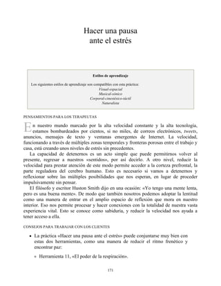 E
Hacer una pausa
ante el estrés
Estilos de aprendizaje
Los siguientes estilos de aprendizaje son compatibles con esta práctica:
Visual-espacial
Musical-sónico
Corporal-cinestésico-táctil
Naturalista
PENSAMIENTOS PARA LOS TERAPEUTAS
n nuestro mundo marcado por la alta velocidad constante y la alta tecnología,
estamos bombardeados por cientos, si no miles, de correos electrónicos, tweets,
anuncios, mensajes de texto y ventanas emergentes de Internet. La velocidad,
funcionando a través de múltiples zonas temporales y fronteras porosas entre el trabajo y
casa, está creando unos niveles de estrés sin precedentes.
La capacidad de detenernos es un acto simple que puede permitirnos volver al
presente, regresar a nuestros «sentidos», por así decirlo. A otro nivel, reducir la
velocidad para prestar atención de este modo permite acceder a la corteza prefrontal, la
parte reguladora del cerebro humano. Esto es necesario si vamos a detenernos y
reflexionar sobre las múltiples posibilidades que nos esperan, en lugar de proceder
impulsivamente sin pensar.
El filósofo y escritor Huston Smith dijo en una ocasión: «Yo tengo una mente lenta,
pero es una buena mente». De modo que también nosotros podemos adoptar la lentitud
como una manera de entrar en el amplio espacio de reflexión que mora en nuestro
interior. Eso nos permite procesar y hacer conexiones con la totalidad de nuestra vasta
experiencia vital. Esto se conoce como sabiduría, y reducir la velocidad nos ayuda a
tener acceso a ella.
CONSEJOS PARA TRABAJAR CON LOS CLIENTES
La práctica «Hacer una pausa ante el estrés» puede conjuntarse muy bien con
estas dos herramientas, como una manera de reducir el ritmo frenético y
encontrar paz:
Herramienta 11, «El poder de la respiración».
171
 