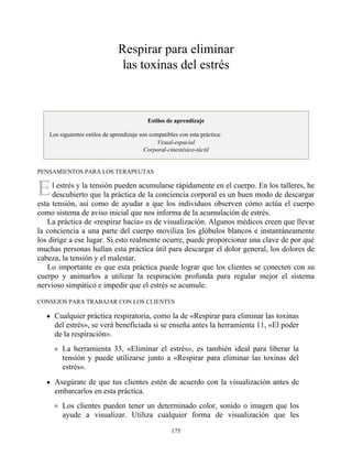 E
Respirar para eliminar
las toxinas del estrés
Estilos de aprendizaje
Los siguientes estilos de aprendizaje son compatibles con esta práctica:
Visual-espacial
Corporal-cinestésico-táctil
PENSAMIENTOS PARA LOS TERAPEUTAS
l estrés y la tensión pueden acumularse rápidamente en el cuerpo. En los talleres, he
descubierto que la práctica de la conciencia corporal es un buen modo de descargar
esta tensión, así como de ayudar a que los individuos observen cómo actúa el cuerpo
como sistema de aviso inicial que nos informa de la acumulación de estrés.
La práctica de «respirar hacia» es de visualización. Algunos médicos creen que llevar
la conciencia a una parte del cuerpo moviliza los glóbulos blancos e instantáneamente
los dirige a ese lugar. Si esto realmente ocurre, puede proporcionar una clave de por qué
muchas personas hallan esta práctica útil para descargar el dolor general, los dolores de
cabeza, la tensión y el malestar.
Lo importante es que esta práctica puede lograr que los clientes se conecten con su
cuerpo y animarlos a utilizar la respiración profunda para regular mejor el sistema
nervioso simpático e impedir que el estrés se acumule.
CONSEJOS PARA TRABAJAR CON LOS CLIENTES
Cualquier práctica respiratoria, como la de «Respirar para eliminar las toxinas
del estrés», se verá beneficiada si se enseña antes la herramienta 11, «El poder
de la respiración».
La herramienta 33, «Eliminar el estrés», es también ideal para liberar la
tensión y puede utilizarse junto a «Respirar para eliminar las toxinas del
estrés».
Asegúrate de que tus clientes estén de acuerdo con la visualización antes de
embarcarlos en esta práctica.
Los clientes pueden tener un determinado color, sonido o imagen que los
ayude a visualizar. Utiliza cualquier forma de visualización que les
175
 