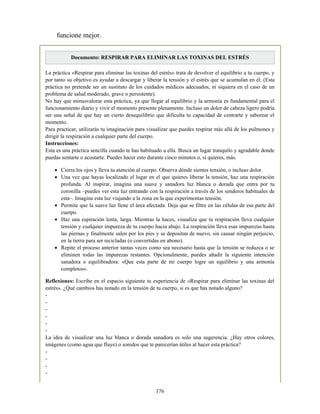 funcione mejor.
Documento: RESPIRAR PARA ELIMINAR LAS TOXINAS DEL ESTRÉS
La práctica «Respirar para eliminar las toxinas del estrés» trata de devolver el equilibrio a tu cuerpo, y
por tanto su objetivo es ayudar a descargar y liberar la tensión y el estrés que se acumulan en él. (Esta
práctica no pretende ser un sustituto de los cuidados médicos adecuados, ni siquiera en el caso de un
problema de salud moderado, grave o persistente).
No hay que minusvalorar esta práctica, ya que llegar al equilibrio y la armonía es fundamental para el
funcionamiento diario y vivir el momento presente plenamente. Incluso un dolor de cabeza ligero podría
ser una señal de que hay un cierto desequilibrio que dificulta tu capacidad de centrarte y saborear el
momento.
Para practicar, utilizarás tu imaginación para visualizar que puedes respirar más allá de los pulmones y
dirigir la respiración a cualquier parte del cuerpo.
Instrucciones:
Esta es una práctica sencilla cuando te has habituado a ella. Busca un lugar tranquilo y agradable donde
puedas sentarte o acostarte. Puedes hacer esto durante cinco minutos o, si quieres, más.
Cierra los ojos y lleva tu atención al cuerpo. Observa dónde sientes tensión, o incluso dolor.
Una vez que hayas localizado el lugar en el que quieres liberar la tensión, haz una respiración
profunda. Al inspirar, imagina una suave y sanadora luz blanca o dorada que entra por tu
coronilla –puedes ver esta luz entrando con la respiración a través de los senderos habituales de
esta–. Imagina esta luz viajando a la zona en la que experimentas tensión.
Permite que la suave luz llene el área afectada. Deja que se filtre en las células de esa parte del
cuerpo.
Haz una espiración lenta, larga. Mientras la haces, visualiza que tu respiración lleva cualquier
tensión y cualquier impureza de tu cuerpo hacia abajo. La respiración lleva esas impurezas hasta
las piernas y finalmente salen por los pies y se depositan de nuevo, sin causar ningún perjuicio,
en la tierra para ser recicladas (o convertidas en abono).
Repite el proceso anterior tantas veces como sea necesario hasta que la tensión se reduzca o se
eliminen todas las impurezas restantes. Opcionalmente, puedes añadir la siguiente intención
sanadora o equilibradora: «Que esta parte de mi cuerpo logre un equilibrio y una armonía
completos».
Reflexiones: Escribe en el espacio siguiente tu experiencia de «Respirar para eliminar las toxinas del
estrés». ¿Qué cambios has notado en la tensión de tu cuerpo, si es que has notado alguno?
-
-
-
-
-
-
La idea de visualizar una luz blanca o dorada sanadora es solo una sugerencia. ¿Hay otros colores,
imágenes (como agua que fluye) o sonidos que te parecerían útiles al hacer esta práctica?
-
-
-
-
176
 