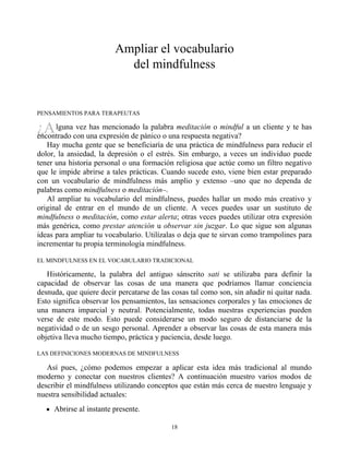 ¿A
Ampliar el vocabulario
del mindfulness
PENSAMIENTOS PARA TERAPEUTAS
lguna vez has mencionado la palabra meditación o mindful a un cliente y te has
encontrado con una expresión de pánico o una respuesta negativa?
Hay mucha gente que se beneficiaría de una práctica de mindfulness para reducir el
dolor, la ansiedad, la depresión o el estrés. Sin embargo, a veces un individuo puede
tener una historia personal o una formación religiosa que actúe como un filtro negativo
que le impide abrirse a tales prácticas. Cuando sucede esto, viene bien estar preparado
con un vocabulario de mindfulness más amplio y extenso –uno que no dependa de
palabras como mindfulness o meditación–.
Al ampliar tu vocabulario del mindfulness, puedes hallar un modo más creativo y
original de entrar en el mundo de un cliente. A veces puedes usar un sustituto de
mindfulness o meditación, como estar alerta; otras veces puedes utilizar otra expresión
más genérica, como prestar atención u observar sin juzgar. Lo que sigue son algunas
ideas para ampliar tu vocabulario. Utilízalas o deja que te sirvan como trampolines para
incrementar tu propia terminología mindfulness.
EL MINDFULNESS EN EL VOCABULARIO TRADICIONAL
Históricamente, la palabra del antiguo sánscrito sati se utilizaba para definir la
capacidad de observar las cosas de una manera que podríamos llamar conciencia
desnuda, que quiere decir percatarse de las cosas tal como son, sin añadir ni quitar nada.
Esto significa observar los pensamientos, las sensaciones corporales y las emociones de
una manera imparcial y neutral. Potencialmente, todas nuestras experiencias pueden
verse de este modo. Esto puede considerarse un modo seguro de distanciarse de la
negatividad o de un sesgo personal. Aprender a observar las cosas de esta manera más
objetiva lleva mucho tiempo, práctica y paciencia, desde luego.
LAS DEFINICIONES MODERNAS DE MINDFULNESS
Así pues, ¿cómo podemos empezar a aplicar esta idea más tradicional al mundo
moderno y conectar con nuestros clientes? A continuación muestro varios modos de
describir el mindfulness utilizando conceptos que están más cerca de nuestro lenguaje y
nuestra sensibilidad actuales:
Abrirse al instante presente.
18
 