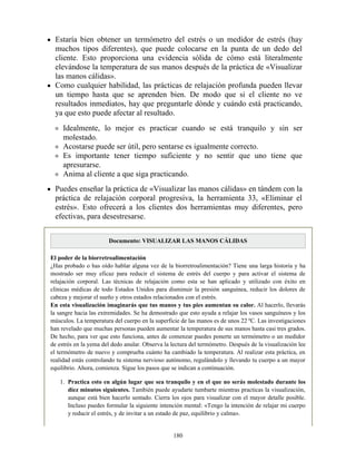 Estaría bien obtener un termómetro del estrés o un medidor de estrés (hay
muchos tipos diferentes), que puede colocarse en la punta de un dedo del
cliente. Esto proporciona una evidencia sólida de cómo está literalmente
elevándose la temperatura de sus manos después de la práctica de «Visualizar
las manos cálidas».
Como cualquier habilidad, las prácticas de relajación profunda pueden llevar
un tiempo hasta que se aprenden bien. De modo que si el cliente no ve
resultados inmediatos, hay que preguntarle dónde y cuándo está practicando,
ya que esto puede afectar al resultado.
Idealmente, lo mejor es practicar cuando se está tranquilo y sin ser
molestado.
Acostarse puede ser útil, pero sentarse es igualmente correcto.
Es importante tener tiempo suficiente y no sentir que uno tiene que
apresurarse.
Anima al cliente a que siga practicando.
Puedes enseñar la práctica de «Visualizar las manos cálidas» en tándem con la
práctica de relajación corporal progresiva, la herramienta 33, «Eliminar el
estrés». Esto ofrecerá a los clientes dos herramientas muy diferentes, pero
efectivas, para desestresarse.
Documento: VISUALIZAR LAS MANOS CÁLIDAS
El poder de la biorretroalimentación
¿Has probado o has oído hablar alguna vez de la biorretroalimentación? Tiene una larga historia y ha
mostrado ser muy eficaz para reducir el sistema de estrés del cuerpo y para activar el sistema de
relajación corporal. Las técnicas de relajación como esta se han aplicado y utilizado con éxito en
clínicas médicas de todo Estados Unidos para disminuir la presión sanguínea, reducir los dolores de
cabeza y mejorar el sueño y otros estados relacionados con el estrés.
En esta visualización imaginarás que tus manos y tus pies aumentan su calor. Al hacerlo, llevarás
la sangre hacia las extremidades. Se ha demostrado que esto ayuda a relajar los vasos sanguíneos y los
músculos. La temperatura del cuerpo en la superficie de las manos es de unos 22 ºC. Las investigaciones
han revelado que muchas personas pueden aumentar la temperatura de sus manos hasta casi tres grados.
De hecho, para ver que esto funciona, antes de comenzar puedes ponerte un termómetro o un medidor
de estrés en la yema del dedo anular. Observa la lectura del termómetro. Después de la visualización lee
el termómetro de nuevo y comprueba cuánto ha cambiado la temperatura. Al realizar esta práctica, en
realidad estás controlando tu sistema nervioso autónomo, regulándolo y llevando tu cuerpo a un mayor
equilibrio. Ahora, comienza. Sigue los pasos que se indican a continuación.
1. Practica esto en algún lugar que sea tranquilo y en el que no serás molestado durante los
diez minutos siguientes. También puede ayudarte tumbarte mientras practicas la visualización,
aunque está bien hacerlo sentado. Cierra los ojos para visualizar con el mayor detalle posible.
Incluso puedes formular la siguiente intención mental: «Tengo la intención de relajar mi cuerpo
y reducir el estrés, y de invitar a un estado de paz, equilibrio y calma».
180
 