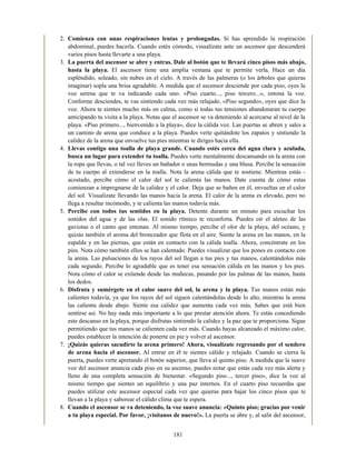 2. Comienza con unas respiraciones lentas y prolongadas. Si has aprendido la respiración
abdominal, puedes hacerla. Cuando estés cómodo, visualízate ante un ascensor que descenderá
varios pisos hasta llevarte a una playa.
3. La puerta del ascensor se abre y entras. Dale al botón que te llevará cinco pisos más abajo,
hasta la playa. El ascensor tiene una amplia ventana que te permite verla. Hace un día
espléndido, soleado, sin nubes en el cielo. A través de las palmeras (o los árboles que quieras
imaginar) sopla una brisa agradable. A medida que el ascensor desciende por cada piso, oyes la
voz serena que te va indicando cada uno. «Piso cuarto..., piso tercero...», entona la voz.
Conforme desciendes, te vas sintiendo cada vez más relajado. «Piso segundo», oyes que dice la
voz. Ahora te sientes mucho más en calma, como si todas tus tensiones abandonaran tu cuerpo
anticipando tu visita a la playa. Notas que el ascensor se va deteniendo al acercarse al nivel de la
playa. «Piso primero..., bienvenido a la playa», dice la cálida voz. Las puertas se abren y sales a
un camino de arena que conduce a la playa. Puedes verte quitándote los zapatos y sintiendo la
calidez de la arena que envuelve tus pies mientras te diriges hacia ella.
4. Llevas contigo una toalla de playa grande. Cuando estés cerca del agua clara y azulada,
busca un lugar para extender tu toalla. Puedes verte mentalmente descansando en la arena con
la ropa que llevas, o tal vez lleves un bañador o unas bermudas y una blusa. Percibe la sensación
de tu cuerpo al extenderse en la toalla. Nota la arena cálida que te sostiene. Mientras estás -
acostado, percibe cómo el calor del sol te calienta las manos. Date cuenta de cómo estas
comienzan a impregnarse de la calidez y el calor. Deja que se bañen en él, envueltas en el calor
del sol. Visualízate llevando las manos hacia la arena. El calor de la arena es elevado, pero no
llega a resultar incómodo, y te calienta las manos todavía más.
5. Percibe con todos tus sentidos en la playa. Detente durante un minuto para escuchar los
sonidos del agua y de las olas. El sonido rítmico te reconforta. Puedes oír el aleteo de las
gaviotas o el canto que entonan. Al mismo tiempo, percibe el olor de la playa, del océano, y
quizás también el aroma del bronceador que flota en el aire. Siente la arena en las manos, en la
espalda y en las piernas, que están en contacto con la cálida toalla. Ahora, concéntrate en los
pies. Nota cómo también ellos se han calentado. Puedes visualizar que los pones en contacto con
la arena. Las pulsaciones de los rayos del sol llegan a tus pies y tus manos, calentándolos más
cada segundo. Percibe lo agradable que es tener esa sensación cálida en las manos y los pies.
Nota cómo el calor se extiende desde las muñecas, pasando por las palmas de las manos, hasta
los dedos.
6. Disfruta y sumérgete en el calor suave del sol, la arena y la playa. Tus manos están más
calientes todavía, ya que los rayos del sol siguen calentándolas desde lo alto, mientras la arena
las calienta desde abajo. Siente esa calidez que aumenta cada vez más. Sabes que está bien
sentirse así. No hay nada más importante a lo que prestar atención ahora. Te estás concediendo
este descanso en la playa, porque disfrutas sintiendo la calidez y la paz que te proporciona. Sigue
permitiendo que tus manos se calienten cada vez más. Cuando hayas alcanzado el máximo calor,
puedes establecer la intención de ponerte en pie y volver al ascensor.
7. ¡Quizás quieras sacudirte la arena primero! Ahora, visualízate regresando por el sendero
de arena hacia el ascensor. Al entrar en él te sientes cálido y relajado. Cuando se cierra la
puerta, puedes verte apretando el botón superior, que lleva al quinto piso. A medida que la suave
voz del ascensor anuncia cada piso en su ascenso, puedes notar que estás cada vez más alerta y
lleno de una completa sensación de bienestar. «Segundo piso..., tercer piso», dice la voz al
mismo tiempo que sientes un equilibrio y una paz internos. En el cuarto piso recuerdas que
puedes utilizar este ascensor especial cada vez que quieras para bajar los cinco pisos que te
llevan a la playa y saborear el cálido clima que te espera.
8. Cuando el ascensor se va deteniendo, la voz suave anuncia: «Quinto piso; gracias por venir
a tu playa especial. Por favor, ¡visítanos de nuevo!». La puerta se abre y, al salir del ascensor,
181
 