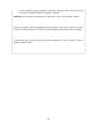 te sientes totalmente a gusto, energizado, concentrado y listo para recibir el día. Abre los ojos
con una larga y agradable respiración, inspirando y espirando.
Reflexiones: Si te has puesto un termómetro en el dedo, mira su lectura. ¿Ha cambiado? ¿Cuánto?
-
-
-
-
¿Qué dice esta práctica sobre la capacidad que tienes de utilizar tu mente para que afecte a tu cuerpo?
La idea de visualizar una playa no es más que un modo de imaginar que tus manos y pies se calientan.
-
-
-
-
¿Cómo podrías hacer de esto una práctica que utilices regularmente? ¿Cómo te sentirías? ¿Cómo te
ayudaría a regular el estrés?
-
-
-
-
182
 