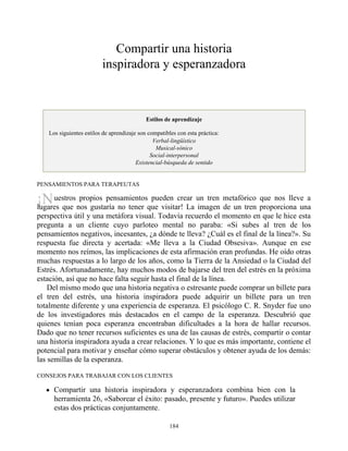¡N
Compartir una historia
inspiradora y esperanzadora
Estilos de aprendizaje
Los siguientes estilos de aprendizaje son compatibles con esta práctica:
Verbal-lingüístico
Musical-sónico
Social-interpersonal
Existencial-búsqueda de sentido
PENSAMIENTOS PARA TERAPEUTAS
uestros propios pensamientos pueden crear un tren metafórico que nos lleve a
lugares que nos gustaría no tener que visitar! La imagen de un tren proporciona una
perspectiva útil y una metáfora visual. Todavía recuerdo el momento en que le hice esta
pregunta a un cliente cuyo parloteo mental no paraba: «Si subes al tren de los
pensamientos negativos, incesantes, ¿a dónde te lleva? ¿Cuál es el final de la línea?». Su
respuesta fue directa y acertada: «Me lleva a la Ciudad Obsesiva». Aunque en ese
momento nos reímos, las implicaciones de esta afirmación eran profundas. He oído otras
muchas respuestas a lo largo de los años, como la Tierra de la Ansiedad o la Ciudad del
Estrés. Afortunadamente, hay muchos modos de bajarse del tren del estrés en la próxima
estación, así que no hace falta seguir hasta el final de la línea.
Del mismo modo que una historia negativa o estresante puede comprar un billete para
el tren del estrés, una historia inspiradora puede adquirir un billete para un tren
totalmente diferente y una experiencia de esperanza. El psicólogo C. R. Snyder fue uno
de los investigadores más destacados en el campo de la esperanza. Descubrió que
quienes tenían poca esperanza encontraban dificultades a la hora de hallar recursos.
Dado que no tener recursos suficientes es una de las causas de estrés, compartir o contar
una historia inspiradora ayuda a crear relaciones. Y lo que es más importante, contiene el
potencial para motivar y enseñar cómo superar obstáculos y obtener ayuda de los demás:
las semillas de la esperanza.
CONSEJOS PARA TRABAJAR CON LOS CLIENTES
Compartir una historia inspiradora y esperanzadora combina bien con la
herramienta 26, «Saborear el éxito: pasado, presente y futuro». Puedes utilizar
estas dos prácticas conjuntamente.
184
 