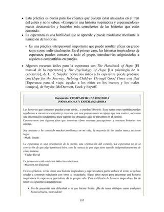 Esta práctica es buena para los clientes que pueden estar atascados en el tren
del estrés y no lo saben. «Compartir una historia inspiradora y esperanzadora»
puede desatascarlos y hacerlos más conscientes de las historias que están
contando.
La esperanza es una habilidad que se aprende y puede modelarse mediante la
narración de historias.
Es una práctica interpersonal importante que puede resultar eficaz en grupo
tanto como individualmente. En el primer caso, las historias inspiradoras de
esperanza pueden contarse a todo el grupo, introducirlas asignándolas a
alguien o compartirlas en parejas.
Algunos recursos útiles para la esperanza son The Handbook of Hope [El
manual de la esperanza] y The Psychology of Hope [La psicología de la
esperanza], de C. R. Snyder. Sobre los niños y la esperanza puede probarse
con Hope for the Journey: Helping Children Through Good Times and Bad
[Esperanza para el viaje: ayudar a los niños en los buenos y los malos
tiempos], de Snyder, McDermott, Cook y Rapoff.
Documento: COMPARTIR UNA HISTORIA
INSPIRADORA Y ESPERANZADORA
Las historias que contamos pueden crear estrés... y pueden liberarlo. Esas narraciones también pueden
ayudarnos a encontrar esperanza y recursos que nos proporcionen un apoyo que nos motive, así como
una información fundamental para superar los obstáculos que se presenten en el camino.
Comencemos con algunas citas que muestran cómo nuestras percepciones y nuestras historias nos
afectan.
Soy anciano y he conocido muchos problemas en mi vida, la mayoría de los cuales nunca tuvieron
lugar.
–Mark Twain
La esperanza es una orientación de la mente, una orientación del corazón. La esperanza no es la
convicción de que algo terminará bien, sino la certeza de que algo tiene sentido independientemente de
cómo termine.
–Vaclav Havel
La primavera está oculta en todas las estaciones.
–Maestro zen Daiensai
En esta práctica, verás cómo una historia inspiradora y esperanzadora puede reducir el estrés o incluso
ayudar a construir relaciones con otros al escucharla. Sigue estos pasos para encontrar una historia
inspiradora de esperanza procedente de tu propia vida. Para calificarla de historia inspiradora, ha de
tener las siguientes características:
Ha de presentar una dificultad a la que hiciste frente. ¡Ha de tener altibajos como cualquier
historia buena, motivadora!
185
 