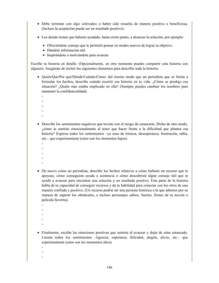Debe terminar con algo «elevado» o haber sido resuelta de manera positiva o beneficiosa.
(Incluso la aceptación puede ser un resultado positivo).
Los demás tienen que haberte ayudado, hasta cierto punto, a alcanzar la solución, por ejemplo:
Ofreciéndote consejo que te permitió pensar en modos nuevos de lograr tu objetivo.
Dándote información útil.
Inspirándote o motivándote para avanzar.
Escribe tu historia en detalle. (Opcionalmente, en otro momento puedes compartir esta historia con
alguien). Asegúrate de incluir los siguientes elementos para describir toda la historia:
Quién/Qué/Por qué/Dónde/Cuándo/Cómo: del mismo modo que un periodista que se limita a
formular los hechos, describe cuándo ocurrió esa historia en tu vida. ¿Cómo se produjo esa
situación? ¿Quién más estaba implicado en ella? (Siempre puedes cambiar los nombres para
mantener la confidencialidad).
-
-
-
-
-
Describe los sentimientos negativos que tuviste con el riesgo de estancarte. Dicho de otro modo,
¿cómo te sentiste emocionalmente al tener que hacer frente a la dificultad que plantea esa
historia? Expresa todos los sentimientos –ya sean de tristeza, desesperanza, frustración, rabia,
etc.– que experimentaste (estos son los momentos bajos).
-
-
-
-
-
De nuevo como un periodista, describe los hechos relativos a cómo hallaste un recurso que te
apoyase, cómo conseguiste ayuda o asistencia o cómo descubriste algún consejo útil que te
ayudó a avanzar para encontrar una solución y un resultado positivo. Esta parte de la historia
habla de tu capacidad de conseguir recursos y de tu habilidad para conectar con los otros de una
manera confiada y positiva. (Un recurso podría ser una persona histórica a la que admires por su
manera de superar los obstáculos, o incluso personajes sabios, fuertes, firmes de tu novela o
película favorita).
-
-
-
-
-
Finalmente, escribe las emociones positivas que sentiste al avanzar y dejar de estar estancado.
Cuenta todos los sentimientos –ligereza, esperanza, felicidad, alegría, alivio, etc.– que
experimentaste (estos son los momentos altos).
-
-
-
186
 