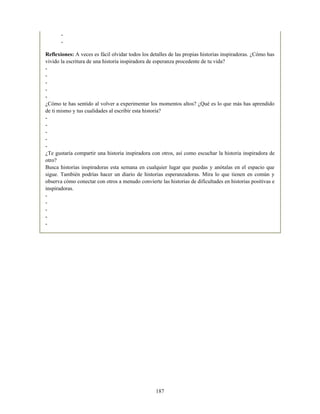 -
-
Reflexiones: A veces es fácil olvidar todos los detalles de las propias historias inspiradoras. ¿Cómo has
vivido la escritura de una historia inspiradora de esperanza procedente de tu vida?
-
-
-
-
-
¿Cómo te has sentido al volver a experimentar los momentos altos? ¿Qué es lo que más has aprendido
de ti mismo y tus cualidades al escribir esta historia?
-
-
-
-
-
¿Te gustaría compartir una historia inspiradora con otros, así como escuchar la historia inspiradora de
otro?
Busca historias inspiradoras esta semana en cualquier lugar que puedas y anótalas en el espacio que
sigue. También podrías hacer un diario de historias esperanzadoras. Mira lo que tienen en común y
observa cómo conectar con otros a menudo convierte las historias de dificultades en historias positivas e
inspiradoras.
-
-
-
-
-
187
 