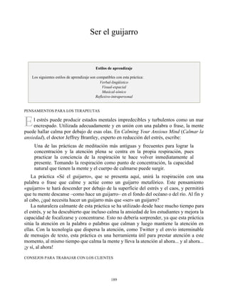 E
Ser el guijarro
Estilos de aprendizaje
Los siguientes estilos de aprendizaje son compatibles con esta práctica:
Verbal-lingüístico
Visual-espacial
Musical-sónico
Reflexivo-intrapersonal
PENSAMIENTOS PARA LOS TERAPEUTAS
l estrés puede producir estados mentales impredecibles y turbulentos como un mar
encrespado. Utilizada adecuadamente y en unión con una palabra o frase, la mente
puede hallar calma por debajo de esas olas. En Calming Your Anxious Mind (Calmar la
ansiedad), el doctor Jeffrey Brantley, experto en reducción del estrés, escribe:
Una de las prácticas de meditación más antiguas y frecuentes para lograr la
concentración y la atención plena se centra en la propia respiración, pues
practicar la conciencia de la respiración te hace volver inmediatamente al
presente. Tomando la respiración como punto de concentración, la capacidad
natural que tienen la mente y el cuerpo de calmarse puede surgir.
La práctica «Sé el guijarro», que se presenta aquí, unirá la respiración con una
palabra o frase que calme y actúe como un guijarro metafórico. Este pensamiento
«guijarro» te hará descender por debajo de la superficie del estrés y el caos, y permitirá
que tu mente descanse –como hace un guijarro– en el fondo del océano o del río. Al fin y
al cabo, ¿qué necesita hacer un guijarro más que «ser» un guijarro?
La naturaleza calmante de esta práctica se ha utilizado desde hace mucho tiempo para
el estrés, y se ha descubierto que incluso calma la ansiedad de los estudiantes y mejora la
capacidad de focalizarse y concentrarse. Esto no debería sorprender, ya que esta práctica
sitúa la atención en la palabra o palabras que calman y luego mantiene la atención en
ellas. Con la tecnología que dispersa la atención, como Twitter y el envío interminable
de mensajes de texto, esta práctica es una herramienta útil para prestar atención a este
momento, al mismo tiempo que calma la mente y lleva la atención al ahora... y al ahora...
¡y sí, al ahora!
CONSEJOS PARA TRABAJAR CON LOS CLIENTES
189
 