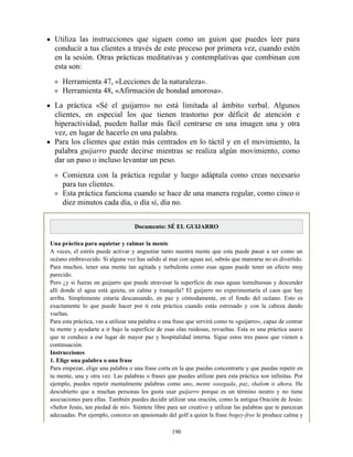 Utiliza las instrucciones que siguen como un guion que puedes leer para
conducir a tus clientes a través de este proceso por primera vez, cuando estén
en la sesión. Otras prácticas meditativas y contemplativas que combinan con
esta son:
Herramienta 47, «Lecciones de la naturaleza».
Herramienta 48, «Afirmación de bondad amorosa».
La práctica «Sé el guijarro» no está limitada al ámbito verbal. Algunos
clientes, en especial los que tienen trastorno por déficit de atención e
hiperactividad, pueden hallar más fácil centrarse en una imagen una y otra
vez, en lugar de hacerlo en una palabra.
Para los clientes que están más centrados en lo táctil y en el movimiento, la
palabra guijarro puede decirse mientras se realiza algún movimiento, como
dar un paso o incluso levantar un peso.
Comienza con la práctica regular y luego adáptala como creas necesario
para tus clientes.
Esta práctica funciona cuando se hace de una manera regular, como cinco o
diez minutos cada día, o día sí, día no.
Documento: SÉ EL GUIJARRO
Una práctica para aquietar y calmar la mente
A veces, el estrés puede activar y angustiar tanto nuestra mente que esta puede pasar a ser como un
océano embravecido. Si alguna vez has salido al mar con aguas así, sabrás que marearse no es divertido.
Para muchos, tener una mente tan agitada y turbulenta como esas aguas puede tener un efecto muy
parecido.
Pero ¿y si fueras un guijarro que puede atravesar la superficie de esas aguas tumultuosas y descender
allí donde el agua está quieta, en calma y tranquila? El guijarro no experimentaría el caos que hay
arriba. Simplemente estaría descansando, en paz y cómodamente, en el fondo del océano. Esto es
exactamente lo que puede hacer por ti esta práctica cuando estás estresado y con la cabeza dando
vueltas.
Para esta práctica, vas a utilizar una palabra o una frase que servirá como tu «guijarro», capaz de centrar
tu mente y ayudarte a ir bajo la superficie de esas olas ruidosas, revueltas. Esta es una práctica suave
que te conduce a ese lugar de mayor paz y hospitalidad interna. Sigue estos tres pasos que vienen a
continuación.
Instrucciones
1. Elige una palabra o una frase
Para empezar, elige una palabra o una frase corta en la que puedas concentrarte y que puedas repetir en
tu mente, una y otra vez. Las palabras o frases que puedes utilizar para esta práctica son infinitas. Por
ejemplo, puedes repetir mentalmente palabras como uno, mente sosegada, paz, shalom o ahora. He
descubierto que a muchas personas les gusta usar guijarro porque es un término neutro y no tiene
asociaciones para ellas. También puedes decidir utilizar una oración, como la antigua Oración de Jesús:
«Señor Jesús, ten piedad de mí». Siéntete libre para ser creativo y utilizar las palabras que te parezcan
adecuadas. Por ejemplo, conozco un apasionado del golf a quien la frase bogey-free le produce calma y
190
 