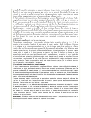 lo ayuda. Si la palabra que empleas no te parece adecuada, siempre puedes probar otra la próxima vez.
También es una buena idea evitar palabras que asocies con un recuerdo determinado. Si ves que una
estimula la memoria o resulta invasiva al crear más pensamientos, puedes elegir otra más neutra.
Incluso utilizar una palabra como uno se ha demostrado que reduce el estrés.
El objetivo de esta práctica es eliminar el estrés y aquietar tu mente alejándola de la turbulencia. Puedes
imaginarla como dejar caer un guijarro en aguas turbulentas. La palabra en la que te concentres te
llevará suavemente debajo de la superficie agitada, allí donde no hay olas; tu mente y tus pensamientos
se estabilizarán y aquietarán en el silencio que existe bajo las olas. También puedes imaginar esta
práctica como un modo de calmar la superficie para poder flotar sobre las aguas quietas.
Cuando empieces a centrarte en la palabra o la frase, concédete al menos diez minutos de tiempo en
calma para reflexionar sobre ella. Es útil hallar un lugar tranquilo para sentarse, sea en un sitio cerrado o
al aire libre. Si bien puedes hacer esta práctica acostado, es mejor que la hagas sentado, porque te será
más fácil mantenerte despierto. Esto es cierto incluso si estás sentado en la cama. Deja pasar al menos
una hora después de comer, ya que puedes estar demasiado somnoliento para mantener la
concentración.
2. Siéntate tranquilamente con los ojos cerrados
Ahora siéntate tranquilamente y cierra los ojos. Mientras repites tu palabra, coloca un 10-15 % de tu
atención en la respiración. Asegúrate de que respiras de manera regular y desde el abdomen. Al pensar
en tu palabra, no te concentres demasiado; no se trata de forzar nada ni de emplear un esfuerzo
excesivo. Es, más bien, un modo suave y natural de descansar en la quietud que existe debajo del agua.
Imagina que prefieres o favoreces tu palabra elegida frente a otros pensamientos. Si tu mente vaga y
piensa sobre el pasado o el futuro durante un tiempo, está bien. Si incluso te sientes un poco
somnoliento, también está bien. Sencillamente, vuelve tranquilamente a tu palabra. A veces, puede dar
la impresión de que tu palabra se ha interiorizado, como si estuviese ahí aunque no la repitas. Si ocurre
esto, permítete experimentarlo de este modo. Tus otros sentidos también pueden inmiscuirse mientras
repites tu palabra. Puedes oír un ruido o sentir una sensación en tu cuerpo. No lo rechaces; tan solo
percíbelo y vuelve a la respiración y la palabra.
3. Permite que los pensamientos negativos pasen
A veces, pueden aparecer sentimientos o emociones intensos mientras estás repitiendo tu palabra. Si
experimentas un fuerte sentimiento negativo, observa qué sucede si te sientas con él hasta que pase. Tu
mente se verá atraída de manera natural a él, y no necesitas explicarlo ni entenderlo, sino darte cuenta
de si aumenta o disminuye su intensidad. Si por cualquier motivo no se disuelve y te sientes incómodo,
siempre puedes detener la práctica abriendo los ojos, distrayéndote o descansando. Sabes que siempre
puedes volver a esta práctica más tarde.
En otras ocasiones, puedes experimentar un sentimiento inspirador mientras realizas la práctica. Sea
cual sea tu experiencia hoy, la próxima sesión de práctica puede aportar sentimientos totalmente
diferentes. Date permiso para estar abierto a lo que surja.
A mí me gusta pensar en esta práctica como algo suave, de modo que si sientes la necesidad de cambiar
de posición en el suelo, la silla o la cama, puedes hacerlo, pero hazlo con total atención. Quizás quieras
utilizar un reloj o un cronómetro las primeras veces que la haces. Después de un tiempo sentirás cuándo
han pasado diez minutos. Antes de abrir los ojos, siéntate en presencia de tu cuerpo con compasión.
Luego, lentamente, ábrelos. También puedes terminar los diez minutos de atención con un breve
mensaje o un agradecimiento.
Reflexiones: ¿Hasta qué punto esta práctica ha estabilizado tu mente? ¿Has podido permanecer con tu
palabra-guijarro de una manera cómoda, sin tener que forzar nada?
-
-
-
-
191
 
