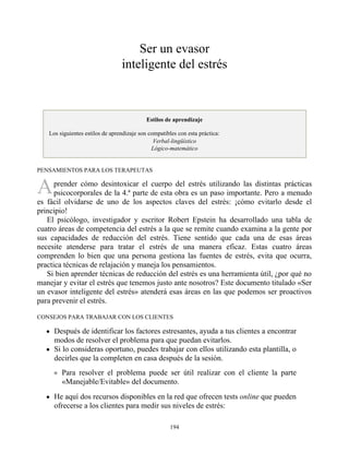A
Ser un evasor
inteligente del estrés
Estilos de aprendizaje
Los siguientes estilos de aprendizaje son compatibles con esta práctica:
Verbal-lingüístico
Lógico-matemático
PENSAMIENTOS PARA LOS TERAPEUTAS
prender cómo desintoxicar el cuerpo del estrés utilizando las distintas prácticas
psicocorporales de la 4.ª parte de esta obra es un paso importante. Pero a menudo
es fácil olvidarse de uno de los aspectos claves del estrés: ¡cómo evitarlo desde el
principio!
El psicólogo, investigador y escritor Robert Epstein ha desarrollado una tabla de
cuatro áreas de competencia del estrés a la que se remite cuando examina a la gente por
sus capacidades de reducción del estrés. Tiene sentido que cada una de esas áreas
necesite atenderse para tratar el estrés de una manera eficaz. Estas cuatro áreas
comprenden lo bien que una persona gestiona las fuentes de estrés, evita que ocurra,
practica técnicas de relajación y maneja los pensamientos.
Si bien aprender técnicas de reducción del estrés es una herramienta útil, ¿por qué no
manejar y evitar el estrés que tenemos justo ante nosotros? Este documento titulado «Ser
un evasor inteligente del estrés» atenderá esas áreas en las que podemos ser proactivos
para prevenir el estrés.
CONSEJOS PARA TRABAJAR CON LOS CLIENTES
Después de identificar los factores estresantes, ayuda a tus clientes a encontrar
modos de resolver el problema para que puedan evitarlos.
Si lo consideras oportuno, puedes trabajar con ellos utilizando esta plantilla, o
decirles que la completen en casa después de la sesión.
Para resolver el problema puede ser útil realizar con el cliente la parte
«Manejable/Evitable» del documento.
He aquí dos recursos disponibles en la red que ofrecen tests online que pueden
ofrecerse a los clientes para medir sus niveles de estrés:
194
 