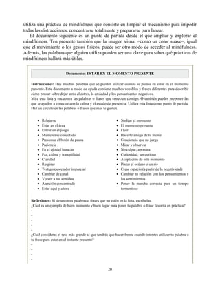 Relajarse
Estar en el área
Entrar en el juego
Mantenerse conectado
Presionar el botón de pausa
Paciencia
En el ojo del huracán
Paz, calma y tranquilidad
Claridad
Respirar
Testigo/espectador imparcial
Cambiar de canal
Volver a tus sentidos
Atención concentrada
Estar aquí y ahora
Surfear el momento
El momento presente
Fluir
Hacerte amigo de tu mente
Conciencia que no juzga
Mirar y observar
No culpar; apertura
Curiosidad; ser curioso
Aceptación de este momento
Pintar el océano o un río
Crear espacio (a partir de la negatividad)
Cambiar tu relación con los pensamientos y
los sentimientos
Poner la marcha correcta para un tiempo
tormentoso
utiliza una práctica de mindfulness que consiste en limpiar el mecanismo para impedir
todas las distracciones, concentrarse totalmente y prepararse para lanzar.
El documento siguiente es un punto de partida desde el que ampliar y explorar el
mindfulness. Ten presente también que la imagen visual –como un color suave–, igual
que el movimiento o los gestos físicos, puede ser otro modo de acceder al mindfulness.
Además, las palabras que alguien utiliza pueden ser una clave para saber qué prácticas de
mindfulness hallará más útiles.
Documento: ESTAR EN EL MOMENTO PRESENTE
Instrucciones: Hay muchas palabras que se pueden utilizar cuando se piensa en estar en el momento
presente. Este documento a modo de ayuda contiene muchos vocablos y frases diferentes para describir
cómo pensar sobre dejar atrás el estrés, la ansiedad y los pensamientos negativos.
Mira esta lista y encuentra las palabras o frases que conecten contigo. O también puedes proponer las
que te ayuden a conectar con la calma y el estado de presencia. Utiliza esta lista como punto de partida.
Haz un círculo en las palabras o frases que más te gusten.
Reflexiones: Si tienes otras palabras o frases que no estén en la lista, escríbelas.
¿Cuál es un ejemplo de buen momento y buen lugar para poner tu palabra o frase favorita en práctica?
-
-
-
-
-
¿Cuál consideras el reto más grande al que tendrás que hacer frente cuando intentes utilizar tu palabra o
tu frase para estar en el instante presente?
-
-
-
-
20
 