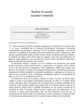 E
Surfear el cuerpo
(escáner corporal)
Estilos de aprendizaje
Los siguientes estilos de aprendizaje son compatibles con esta práctica de meditación corporal:
Verbal-lingüístico
Corporal-cinestésico-táctil
Reflexivo-interpersonal
PENSAMIENTOS PARA LOS TERAPEUTAS
l dolor constituye un factor estresante importante en la vida diaria. Un estudio sobre
el estrés, coordinado por la American Psychological Association (‘asociación
estadounidense de psicología’), halló que el 69 % de quienes respondían –casi siete de
cada diez– se quejaban de un síntoma físico relacionado con el estrés. Además, hay otros
muchos experimentando estados de dolor crónico, desde el síndrome del colon irritable y
el síndrome de fatiga crónica hasta dolor de espalda y otros tipos de inflamación. En
lugar de tomar analgésicos, que son adictivos y tienen efectos secundarios importantes,
muchos preferirían una alternativa más natural.
El documento «Surfea el cuerpo» no es un sustituto de la medicación, pero puede
ayudar al paciente a tolerar mejor el dolor y a gestionarlo y, en algunos casos, a reducir
el nivel de prescripción de analgésicos. Hay fundamentos sólidos para utilizar esta
práctica. Por ejemplo, el estudio de investigación «Mecanismos cerebrales que apoyan la
modulación del dolor mediante la meditación mindfulness», publicado en el Journal of
Neuroscience, describía cómo la meditación mindfulness reducía la incomodidad del
dolor en un 57 % y su intensidad en un 40 %.
Los beneficios claves de la práctica «Surfea el cuerpo» son dos. En primer lugar,
cambia el modo en que alguien experimenta sensaciones de dolor en el cuerpo. Puede
ayudar a distinguir entre la sensación real y la narración que se dispone alrededor de esa
sensación. Como ejemplo, alguien cuya carrera se ha visto echada a perder a causa de un
estado doloroso puede sentir la pérdida devastadora de esa carrera activada por la
sensación de dolor. El escáner corporal ayuda a separar esas dos dimensiones. Sí, la
sensación y el dolor están relacionados, pero son muy diferentes el uno del otro. La
conciencia de ello puede ayudar a los individuos a tratar la sensación, en lugar de añadir
el sufrimiento opcional que procede de la narración que nos hacemos de la pérdida.
201
 