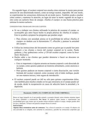 En segundo lugar, el escáner corporal nos enseña cómo entrenar la mente para prestar
atención de una determinada manera, como un testigo neutral, impasible. De este modo,
se experimentan las sensaciones dolorosas de un modo nuevo. También ayuda a enseñar
cómo centrar y mantener la atención, en lugar de tener la mente vagando de un lugar a
otro como un cachorro lleno de energía. «Surfea el cuerpo» es una buena práctica para
entrenar la mente-cachorro.
CONSEJOS PARA TRABAJAR CON LOS CLIENTES
Si vas a trabajar con clientes utilizando la práctica de escanear el cuerpo, es
aconsejable que antes hayas hecho tu propia práctica de «Surfea el cuerpo».
Esto te ayudará a preparar las preguntas que puedan surgir.
Para clientes con ansiedad, piensa en la posibilidad de utilizar «Surfea el
cuerpo» en tándem con la herramienta 17, «Percibir y puntuar la ansiedad
del cuerpo».
Utiliza las instrucciones del documento como un guion que se puede leer para
conducir a tus clientes a través del escáner corporal en la sesión. Puede
grabarse, y hay grabaciones online y CD del escáner corporal, como la Inner
Smile Meditation.
Hazles saber a tus clientes que pueden detenerse o hacer un descanso en
cualquier momento.
Esto es importante si alguien arrastra un trauma corporal o está disociado de
su cuerpo, como quienes padecen un trastorno alimentario, como anorexia o
bulimia.
Para quienes padecen un trauma corporal o cierta disociación, una versión
limitada del escáner corporal, como escanear solo el dedo meñique, puede
ser una manera inocua y más segura de introducirlo.
El escáner corporal puede ser útil no solo para quienes experimentan dolor,
sino también para muchos estados en los que enraizarse en el cuerpo puede ser
de ayuda, desde la recuperación en casos de adicción hasta la ansiedad y la
depresión.
Documento: SURFEA EL CUERPO (EL ESCÁNER CORPORAL)
Busca un lugar tranquilo en el que puedas sentarte o acostarte durante varios minutos mientras sigues
los pasos señalados a continuación. Por favor: Si padeces algún trauma o experimentas una
incomodidad grave que sientes que no puedes tolerar mientras surfeas el cuerpo, siempre puedes abrir
los ojos y detenerte. Al hacer esta práctica siempre llevas el control.
Instrucciones:
Algunas ideas orientativas antes de comenzar. Vas a llevar la atención a tu cuerpo. El objetivo de
esta actividad no es relajarte, sino aumentar tu conciencia y percibir las sensaciones corporales que
202
 