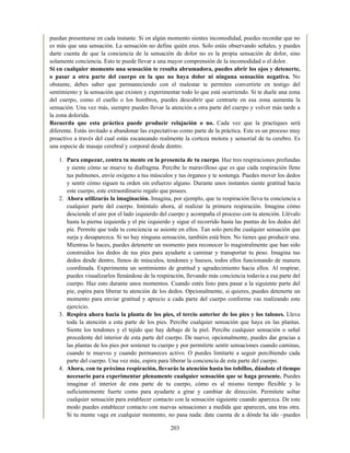 puedan presentarse en cada instante. Si en algún momento sientes incomodidad, puedes recordar que no
es más que una sensación. La sensación no define quién eres. Solo estás observando señales, y puedes
darte cuenta de que la conciencia de la sensación de dolor no es la propia sensación de dolor, sino
solamente conciencia. Esto te puede llevar a una mayor comprensión de la incomodidad o el dolor.
Si en cualquier momento una sensación te resulta abrumadora, puedes abrir los ojos y detenerte,
o pasar a otra parte del cuerpo en la que no haya dolor ni ninguna sensación negativa. No
obstante, debes saber que permaneciendo con el malestar te permites convertirte en testigo del
sentimiento y la sensación que existen y experimentar todo lo que está ocurriendo. Si te duele una zona
del cuerpo, como el cuello o los hombros, puedes descubrir que centrarte en esa zona aumenta la
sensación. Una vez más, siempre puedes llevar la atención a otra parte del cuerpo y volver más tarde a
la zona dolorida.
Recuerda que esta práctica puede producir relajación o no. Cada vez que la practiques será
diferente. Estás invitado a abandonar las expectativas como parte de la práctica. Este es un proceso muy
proactivo a través del cual estás escaneando realmente la corteza motora y sensorial de tu cerebro. Es
una especie de masaje cerebral y corporal desde dentro.
1. Para empezar, centra tu mente en la presencia de tu cuerpo. Haz tres respiraciones profundas
y siente cómo se mueve tu diafragma. Percibe lo maravilloso que es que cada respiración llene
tus pulmones, envíe oxígeno a tus músculos y tus órganos y te sostenga. Puedes mover los dedos
y sentir cómo siguen tu orden sin esfuerzo alguno. Durante unos instantes siente gratitud hacia
este cuerpo, este extraordinario regalo que posees.
2. Ahora utilizarás la imaginación. Imagina, por ejemplo, que tu respiración lleva tu conciencia a
cualquier parte del cuerpo. Inténtalo ahora, al realizar la primera respiración. Imagina cómo
desciende el aire por el lado izquierdo del cuerpo y acompaña el proceso con tu atención. Llévalo
hasta la pierna izquierda y el pie izquierdo y sigue el recorrido hasta las puntas de los dedos del
pie. Permite que toda tu conciencia se asiente en ellos. Tan solo percibe cualquier sensación que
surja y desaparezca. Si no hay ninguna sensación, también está bien. No tienes que producir una.
Mientras lo haces, puedes detenerte un momento para reconocer lo magistralmente que han sido
construidos los dedos de tus pies para ayudarte a caminar y transportar tu peso. Imagina tus
dedos desde dentro, llenos de músculos, tendones y huesos, todos ellos funcionando de manera
coordinada. Experimenta un sentimiento de gratitud y agradecimiento hacia ellos. Al respirar,
puedes visualizarlos llenándose de la respiración, llevando más conciencia todavía a esa parte del
cuerpo. Haz esto durante unos momentos. Cuando estés listo para pasar a la siguiente parte del
pie, espira para liberar tu atención de los dedos. Opcionalmente, si quieres, puedes detenerte un
momento para enviar gratitud y aprecio a cada parte del cuerpo conforme vas realizando este
ejercicio.
3. Respira ahora hacia la planta de los pies, el tercio anterior de los pies y los talones. Lleva
toda la atención a esta parte de los pies. Percibe cualquier sensación que haya en las plantas.
Siente los tendones y el tejido que hay debajo de la piel. Percibe cualquier sensación o señal
procedente del interior de esta parte del cuerpo. De nuevo, opcionalmente, puedes dar gracias a
las plantas de los pies por sostener tu cuerpo y por permitirte sentir sensaciones cuando caminas,
cuando te mueves y cuando permaneces activo. O puedes limitarte a seguir percibiendo cada
parte del cuerpo. Una vez más, espira para liberar la conciencia de esta parte del cuerpo.
4. Ahora, con tu próxima respiración, llevarás la atención hasta los tobillos, dándote el tiempo
necesario para experimentar plenamente cualquier sensación que se haga presente. Puedes
imaginar el interior de esta parte de tu cuerpo, cómo es al mismo tiempo flexible y lo
suficientemente fuerte como para ayudarte a girar y cambiar de dirección. Permítete soltar
cualquier sensación para establecer contacto con la sensación siguiente cuando aparezca. De este
modo puedes establecer contacto con nuevas sensaciones a medida que aparecen, una tras otra.
Si tu mente vaga en cualquier momento, no pasa nada: date cuenta de a dónde ha ido –puedes
203
 