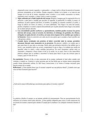 etiquetarlo como «mente vagando» o «pensando»–, y luego vuelve a llevar la atención al instante
presente centrándola en los tobillos. Puedes etiquetar a dónde va tu mente: si se trata de una
imagen en el ojo de la mente, etiquétala como «visión»; si un sonido «secuestra» tu mente,
etiquétalo como «oyendo», y luego vuelve a sentir el cuerpo.
5. Sigue subiendo por el lado izquierdo del cuerpo. Respira e imagina que la respiración lleva la
atención a cada parte a medida que percibes la espinilla, la pantorrilla, la rodilla, la mano, el
antebrazo, la parte superior del brazo, el hombro, la espalda, la columna vertebral, el cuello, y
luego la cabeza (el rostro, el cráneo y el cuero cabelludo). Tras llegar a la cima del cuerpo,
puedes completar el escáner corporal descendiendo por la parte derecha hasta llegar a las puntas
de los dedos del pie derecho.
6. Las extremidades pueden surfearse u, opcionalmente, también puedes escanear las partes
internas del cuerpo, como el corazón, los intestinos, el estómago, los genitales, los riñones,
el hígado, la espina dorsal y el cerebro, así como otros órganos de los sentidos que ayudan a
tu bienestar. Siente tu conexión con cada una de esas partes que te ayudan a hacer posible una
vida gozosa y plena.
7. Cuando hayas terminado esta práctica al haber recorrido todo tu cuerpo, permítete
descansar durante unos momentos en su presencia. Da gracias y pídele a tu cuerpo que te
guíe para hacer lo que más te convenga. Hazle saber que prestarás atención a las señales que te
envía y que atenderás todos sus avisos; comprobarás lo que te diga y lo cuidarás por medio de
aprender sobre tu salud y sobre medidas preventivas. En estos momentos, quizás estés ya
sonriendo y dispuesto a hacer frente al día (o la noche, en su caso). Esta es una maravillosa
práctica antigua que te ayudará a encontrar la fuerza para hacer lo que sea correcto para tu
cuerpo y para el resto de tu ser.
En conclusión: Durante el día, sé más consciente de tu cuerpo; realmente te hará saber cuándo está
contento y cuándo no. Conozco a varias personas que me han dicho que se sienten menos energizadas
cuando toman demasiada cafeína. Es fácil hacer correcciones, si te tomas el tiempo necesario para
hacerte amigo de tu cuerpo.
Reflexiones: ¿Cómo puedes hacer que el escáner corporal sea una práctica diaria? ¿Cuándo crees que
sería un buen momento para hacerlo?
-
-
-
-
-
-
¿Cuál será la mayor dificultad que encontrarás para aplicar el escáner corporal?
-
-
-
-
-
-
La práctica «Surfea el cuerpo» es un potente método de enraizamiento. Pero no necesariamente ha de
utilizarse en la forma exacta antes descrita. ¿Cómo podrías adaptarla para crear el estilo americano de
un minuto de escáner corporal para saludar al cuerpo por la mañana o en cualquier momento durante el
día?
-
-
-
204
 