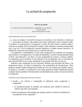 A
La actitud de aceptación
Estilos de aprendizaje
Los siguientes estilos de aprendizaje son compatibles con esta práctica:
Verbal-lingüístico
Existencial-búsqueda de sentido
PENSAMIENTOS PARA LOS TERAPEUTAS
veces, la energía y la emoción con que nos resistimos a una situación o estado que
se presenta en nuestra vida pueden crear tanto sufrimiento como el propio estado.
El rechazo, la inconsciencia o la negación a la hora de hacer frente a nuestro estado o
situación no ayudan. Solo nos destinan a repetir viejas conductas o patrones inadecuados
una y otra vez. Con la aceptación, estamos dispuestos a aceptar nuestra situación y la
libertad de avanzar de una manera nueva, a menudo más sana.
La aceptación se malinterpreta a veces como resignación. En realidad, son conceptos
muy distintos. La resignación es un modo de abandonar y sentirse desesperanzado frente
al dolor, una limitación o un abuso. Es una incapacidad de avanzar o realizar cambios.
La aceptación, por el contrario, es una elección. Con la aceptación, uno es consciente de
una situación difícil a la vez que comprende lo que puede controlar y lo que no.
Podemos tener aceptación de las emociones difíciles que proceden del dolor y las
limitaciones físicas –la rabia, la frustración y los sentimientos de desesperanza–. Pero
podemos también hallar aceptación de modos de vivir con el dolor que pueden invitar a
la alegría y el sentido. La aceptación es un medio potente de hallar significado durante
cualquier tipo de pérdida. Este documento está diseñado para ayudar a avanzar más hacia
la aceptación.
CONSEJOS PARA TRABAJAR CON LOS CLIENTES
Ayuda a tus clientes a comprender la diferencia entre aceptación y
resignación.
La aceptación puede no cambiar una situación, pero cambia el modo de
sentirse ante ella y de responder.
Otras tres prácticas relacionadas que ayudan mucho a sostener la sabiduría de
la aceptación son las siguientes:
207
 