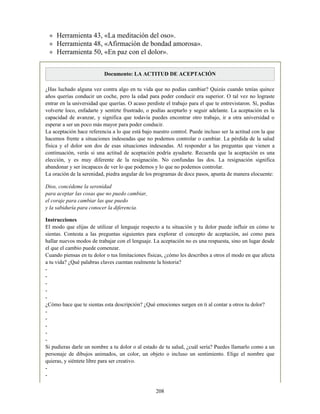 Herramienta 43, «La meditación del oso».
Herramienta 48, «Afirmación de bondad amorosa».
Herramienta 50, «En paz con el dolor».
Documento: LA ACTITUD DE ACEPTACIÓN
¿Has luchado alguna vez contra algo en tu vida que no podías cambiar? Quizás cuando tenías quince
años querías conducir un coche, pero la edad para poder conducir era superior. O tal vez no lograste
entrar en la universidad que querías. O acaso perdiste el trabajo para el que te entrevistaron. Sí, podías
volverte loco, enfadarte y sentirte frustrado, o podías aceptarlo y seguir adelante. La aceptación es la
capacidad de avanzar, y significa que todavía puedes encontrar otro trabajo, ir a otra universidad o
esperar a ser un poco más mayor para poder conducir.
La aceptación hace referencia a lo que está bajo nuestro control. Puede incluso ser la actitud con la que
hacemos frente a situaciones indeseadas que no podemos controlar o cambiar. La pérdida de la salud
física y el dolor son dos de esas situaciones indeseadas. Al responder a las preguntas que vienen a
continuación, verás si una actitud de aceptación podría ayudarte. Recuerda que la aceptación es una
elección, y es muy diferente de la resignación. No confundas las dos. La resignación significa
abandonar y ser incapaces de ver lo que podemos y lo que no podemos controlar.
La oración de la serenidad, piedra angular de los programas de doce pasos, apunta de manera elocuente:
Dios, concédeme la serenidad
para aceptar las cosas que no puedo cambiar,
el coraje para cambiar las que puedo
y la sabiduría para conocer la diferencia.
Instrucciones
El modo que elijas de utilizar el lenguaje respecto a tu situación y tu dolor puede influir en cómo te
sientas. Contesta a las preguntas siguientes para explorar el concepto de aceptación, así como para
hallar nuevos modos de trabajar con el lenguaje. La aceptación no es una respuesta, sino un lugar desde
el que el cambio puede comenzar.
Cuando piensas en tu dolor o tus limitaciones físicas, ¿cómo les describes a otros el modo en que afecta
a tu vida? ¿Qué palabras claves cuentan realmente la historia?
-
-
-
-
-
¿Cómo hace que te sientas esta descripción? ¿Qué emociones surgen en ti al contar a otros tu dolor?
-
-
-
-
-
Si pudieras darle un nombre a tu dolor o al estado de tu salud, ¿cuál sería? Puedes llamarlo como a un
personaje de dibujos animados, un color, un objeto o incluso un sentimiento. Elige el nombre que
quieras, y siéntete libre para ser creativo.
-
-
208
 