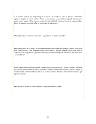 -
-
-
Si el nombre anterior que propusiste para tu dolor o tu estado de salud te produjo sentimientos
negativos, propón un nuevo nombre. Piensa en una palabra o un nombre que pueda hacerte reír o
sentirte menos negativo. Una vez más, puedes extraerlo de la televisión, del cine o de cualquier idea u
objeto. Averigua si es posible hallar un nombre que te haga sonreír.
-
-
-
-
-
¿Qué te parecería no luchar ni tener que ir a la guerra con tu dolor o tu estado?
-
-
-
-
-
¿Qué parte o partes de tu dolor o tu estado puedes empezar a aceptar? Por ejemplo, ¿puedes escuchar tu
dolor como escuchas a un miembro querido de tu familia? ¿Puedes ocuparte de tu dolor como te
ocuparías de un amigo herido? ¿Puedes mirar tu dolor como contemplas la foto de una persona heroica
a la que admiras?
-
-
-
-
-
¿Cómo podría una actitud de aceptación cambiar el modo como te sientes? ¿Cómo cambiaría la historia
que contarías para describir tu dolor o tu estado? Escribe a continuación esa nueva historia, aunque no
estés totalmente comprometido con ella o no la creas del todo. Tan solo mira cómo te sonaría y qué
impresión te daría.
-
-
-
-
-
¿Qué consejo te daría tu yo sabio, cariñoso, acerca de aprender a aceptar?
-
-
-
-
-
209
 