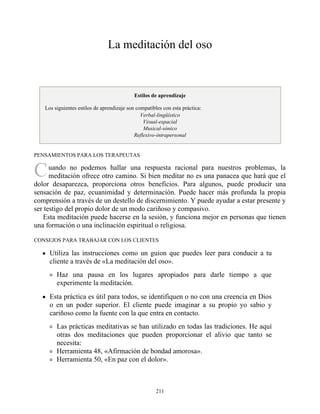 C
La meditación del oso
Estilos de aprendizaje
Los siguientes estilos de aprendizaje son compatibles con esta práctica:
Verbal-lingüístico
Visual-espacial
Musical-sónico
Reflexivo-intrapersonal
PENSAMIENTOS PARA LOS TERAPEUTAS
uando no podemos hallar una respuesta racional para nuestros problemas, la
meditación ofrece otro camino. Si bien meditar no es una panacea que hará que el
dolor desaparezca, proporciona otros beneficios. Para algunos, puede producir una
sensación de paz, ecuanimidad y determinación. Puede hacer más profunda la propia
comprensión a través de un destello de discernimiento. Y puede ayudar a estar presente y
ser testigo del propio dolor de un modo cariñoso y compasivo.
Esta meditación puede hacerse en la sesión, y funciona mejor en personas que tienen
una formación o una inclinación espiritual o religiosa.
CONSEJOS PARA TRABAJAR CON LOS CLIENTES
Utiliza las instrucciones como un guion que puedes leer para conducir a tu
cliente a través de «La meditación del oso».
Haz una pausa en los lugares apropiados para darle tiempo a que
experimente la meditación.
Esta práctica es útil para todos, se identifiquen o no con una creencia en Dios
o en un poder superior. El cliente puede imaginar a su propio yo sabio y
cariñoso como la fuente con la que entra en contacto.
Las prácticas meditativas se han utilizado en todas las tradiciones. He aquí
otras dos meditaciones que pueden proporcionar el alivio que tanto se
necesita:
Herramienta 48, «Afirmación de bondad amorosa».
Herramienta 50, «En paz con el dolor».
211
 