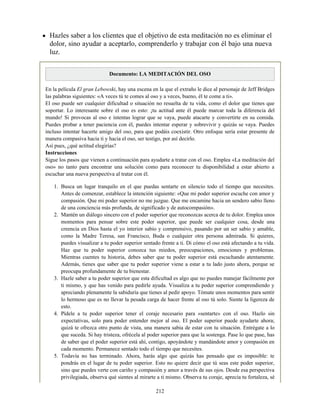 Hazles saber a los clientes que el objetivo de esta meditación no es eliminar el
dolor, sino ayudar a aceptarlo, comprenderlo y trabajar con él bajo una nueva
luz.
Documento: LA MEDITACIÓN DEL OSO
En la película El gran Lebowski, hay una escena en la que el extraño le dice al personaje de Jeff Bridges
las palabras siguientes: «A veces tú te comes al oso y a veces, bueno, él te come a ti».
El oso puede ser cualquier dificultad o situación no resuelta de tu vida, como el dolor que tienes que
soportar. Lo interesante sobre el oso es esto: ¡tu actitud ante él puede marcar toda la diferencia del
mundo! Si provocas al oso e intentas lograr que se vaya, puede atacarte y convertirte en su comida.
Puedes probar a tener paciencia con él, puedes intentar esperar y sobrevivir y quizás se vaya. Puedes
incluso intentar hacerte amigo del oso, para que podáis coexistir. Otro enfoque sería estar presente de
manera compasiva hacia ti y hacia el oso, ser testigo, por así decirlo.
Así pues, ¿qué actitud elegirías?
Instrucciones
Sigue los pasos que vienen a continuación para ayudarte a tratar con el oso. Emplea «La meditación del
oso» no tanto para encontrar una solución como para reconocer tu disponibilidad a estar abierto a
escuchar una nueva perspectiva al tratar con él.
1. Busca un lugar tranquilo en el que puedas sentarte en silencio todo el tiempo que necesites.
Antes de comenzar, establece la intención siguiente: «Que mi poder superior escuche con amor y
compasión. Que mi poder superior no me juzgue. Que me encamine hacia un sendero sabio lleno
de una conciencia más profunda, de significado y de autocompasión».
2. Mantén un diálogo sincero con el poder superior que reconozcas acerca de tu dolor. Emplea unos
momentos para pensar sobre este poder superior, que puede ser cualquier cosa, desde una
creencia en Dios hasta el yo interior sabio y comprensivo, pasando por un ser sabio y amable,
como la Madre Teresa, san Francisco, Buda o cualquier otra persona admirada. Si quieres,
puedes visualizar a tu poder superior sentado frente a ti. Di cómo el oso está afectando a tu vida.
Haz que tu poder superior conozca tus miedos, preocupaciones, emociones y problemas.
Mientras cuentes tu historia, debes saber que tu poder superior está escuchando atentamente.
Además, tienes que saber que tu poder superior viene a estar a tu lado justo ahora, porque se
preocupa profundamente de tu bienestar.
3. Hazle saber a tu poder superior que esta dificultad es algo que no puedes manejar fácilmente por
ti mismo, y que has venido para pedirle ayuda. Visualiza a tu poder superior comprendiendo y
apreciando plenamente la sabiduría que tienes al pedir apoyo. Tómate unos momentos para sentir
lo hermoso que es no llevar la pesada carga de hacer frente al oso tú solo. Siente la ligereza de
esto.
4. Pídele a tu poder superior tener el coraje necesario para «sentarte» con el oso. Hazlo sin
expectativas, solo para poder entender mejor al oso. El poder superior puede ayudarte ahora;
quizá te ofrezca otro punto de vista, una manera sabia de estar con tu situación. Entrégate a lo
que suceda. Si hay tristeza, ofrécela al poder superior para que la sostenga. Pase lo que pase, has
de saber que el poder superior está ahí, contigo, apoyándote y mandándote amor y compasión en
cada momento. Permanece sentado todo el tiempo que necesites.
5. Todavía no has terminado. Ahora, harás algo que quizás has pensado que es imposible: te
pondrás en el lugar de tu poder superior. Esto no quiere decir que tú seas este poder superior,
sino que puedes verte con cariño y compasión y amor a través de sus ojos. Desde esa perspectiva
privilegiada, observa qué sientes al mirarte a ti mismo. Observa tu coraje, aprecia tu fortaleza, sé
212
 
