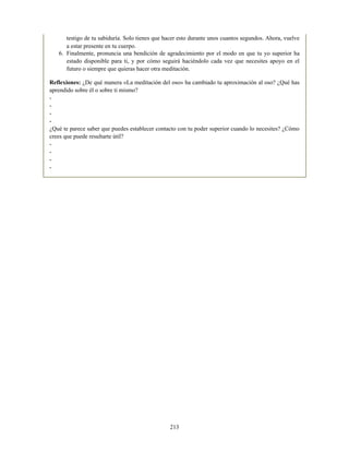 testigo de tu sabiduría. Solo tienes que hacer esto durante unos cuantos segundos. Ahora, vuelve
a estar presente en tu cuerpo.
6. Finalmente, pronuncia una bendición de agradecimiento por el modo en que tu yo superior ha
estado disponible para ti, y por cómo seguirá haciéndolo cada vez que necesites apoyo en el
futuro o siempre que quieras hacer otra meditación.
Reflexiones: ¿De qué manera «La meditación del oso» ha cambiado tu aproximación al oso? ¿Qué has
aprendido sobre él o sobre ti mismo?
-
-
-
-
¿Qué te parece saber que puedes establecer contacto con tu poder superior cuando lo necesites? ¿Cómo
crees que puede resultarte útil?
-
-
-
-
213
 
