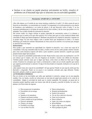 Dar un paseo por la naturaleza
Encontrarte con un amigo
Comer
Sentarte en la naturaleza
Preparar una buena comida
Comer comida con la que disfrutar
Ejercicio apropiado
Llamar a un amigo
Escribirle a un amigo
Leer un libro favorito
Hacer estiramientos
Respirar profundamente
Sonreír (sin motivo)
Ver un show televisivo favorito
Estar con la mascota
Hacer solitarios
Jugar a las cartas con alguien
Rezar/Meditar
Jugar a algo como el Scrabble
Hacer pompas de jabón
Incluso si un cliente no puede practicar activamente un hobby, resuelve el
problema con él buscando algo que se relacione con esa actividad agradable.
Documento: APARTAR LA ATENCIÓN
¿Has oído alguna vez el sonido de una sirena mientras conducías el coche? ¿Te diste cuenta de que tu
atención se estrechaba y se concentraba en el sonido? Te preguntaste si la sirena pertenecía a un camión
de bomberos, una ambulancia o un coche de policía, y de qué dirección venía el ruido. Y en ese
momento probablemente te olvidaste de muchos de los otros sonidos y de las cosas que podías ver a tu
alrededor. Eso se debe al poder de concentrar la atención.
Del mismo modo, los magos utilizan tu propia capacidad de concentrarte contra ti; te distraen y
consiguen que te centres en lo que ellos quieren. Eso se hace para que no te des cuenta de dónde están
colocando el objeto que harán desaparecer. Mediante esta práctica de «Apartar la atención», lograrás ser
tu propio mago. En este truco mágico verás si puedes hacer que desaparezca tu dolor, o al menos
disminuya, por medio de centrarte intensamente en otras cosas de tu entorno o en acciones que atraigan
tu atención hacia otro lugar.
Instrucciones:
Para ayudar a que aumenten tus capacidades de «Apartar la atención», vas a crear una «caja de la
comodidad». Esta caja contendrá todas las ideas y modos a través de los cuales puedes sentirte cómodo,
para crear cierta distancia respecto del dolor y para ayudarte a prestar atención a aquello que puede
proporcionarte algún tipo de placer.
En una «caja de la comodidad» puede haber de todo. Puede incluir cosas como una meditación o un CD
con música que te inspire, una vela con fragancia de lavanda o incluso una tableta de chocolate.
También puede contener notas que te digan qué hacer, como mirar un álbum de fotos que te haga
sonreír. Examina los conceptos que vienen a continuación y rodea con un círculo aquellos que sientas
que captarán positivamente tu atención. Si algo te ha funcionado en el pasado, inclúyelo en tu caja de la
comodidad.
¿Qué aspecto tiene una «caja de la comodidad»? ¡El que quieras! Puede ser una caja de cartón que has
decorado o etiquetado. Puede ser un joyero o un recipiente utilizado para algo diferente. Puedes
decorarlo, pintarlo y darle un aspecto expresivo.
ACTIVIDADES CÓMODAS
Haz un círculo en las actividades que sabes que apartarán tu atención, aunque sea en una pequeña
medida. Una vez hecho, escribe tus selecciones en una hoja de papel para ponerla en la «caja de la
comodidad». Adapta la actividad de modo que te resulte manejable. Por ejemplo, un paseo por la
naturaleza puede significar andar seis metros más allá de la puerta y percibir la hierba, los setos, las
plantas y las flores antes de regresar.
216
 