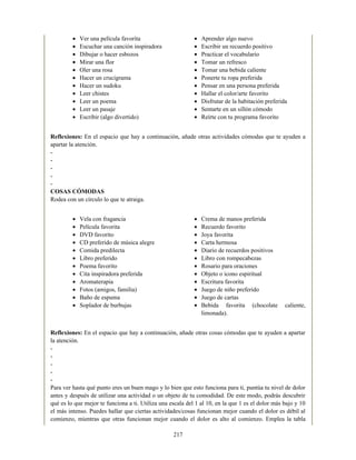 Ver una película favorita
Escuchar una canción inspiradora
Dibujar o hacer esbozos
Mirar una flor
Oler una rosa
Hacer un crucigrama
Hacer un sudoku
Leer chistes
Leer un poema
Leer un pasaje
Escribir (algo divertido)
Aprender algo nuevo
Escribir un recuerdo positivo
Practicar el vocabulario
Tomar un refresco
Tomar una bebida caliente
Ponerte tu ropa preferida
Pensar en una persona preferida
Hallar el color/arte favorito
Disfrutar de la habitación preferida
Sentarte en un sillón cómodo
Reírte con tu programa favorito
Vela con fragancia
Película favorita
DVD favorito
CD preferido de música alegre
Comida predilecta
Libro preferido
Poema favorito
Cita inspiradora preferida
Aromaterapia
Fotos (amigos, familia)
Baño de espuma
Soplador de burbujas
Crema de manos preferida
Recuerdo favorito
Joya favorita
Carta hermosa
Diario de recuerdos positivos
Libro con rompecabezas
Rosario para oraciones
Objeto o icono espiritual
Escritura favorita
Juego de niño preferido
Juego de cartas
Bebida favorita (chocolate caliente,
limonada).
Reflexiones: En el espacio que hay a continuación, añade otras actividades cómodas que te ayuden a
apartar la atención.
-
-
-
-
-
COSAS CÓMODAS
Rodea con un círculo lo que te atraiga.
Reflexiones: En el espacio que hay a continuación, añade otras cosas cómodas que te ayuden a apartar
la atención.
-
-
-
-
-
Para ver hasta qué punto eres un buen mago y lo bien que esto funciona para ti, puntúa tu nivel de dolor
antes y después de utilizar una actividad o un objeto de tu comodidad. De este modo, podrás descubrir
qué es lo que mejor te funciona a ti. Utiliza una escala del 1 al 10, en la que 1 es el dolor más bajo y 10
el más intenso. Puedes hallar que ciertas actividades/cosas funcionan mejor cuando el dolor es débil al
comienzo, mientras que otras funcionan mejor cuando el dolor es alto al comienzo. Emplea la tabla
217
 