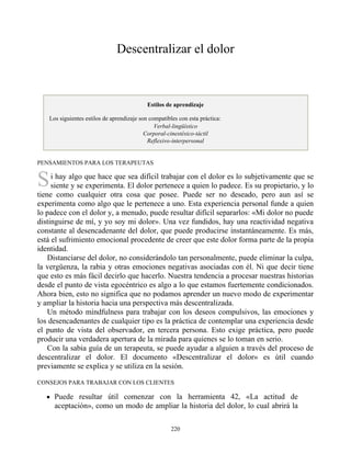 S
Descentralizar el dolor
Estilos de aprendizaje
Los siguientes estilos de aprendizaje son compatibles con esta práctica:
Verbal-lingüístico
Corporal-cinestésico-táctil
Reflexivo-interpersonal
PENSAMIENTOS PARA LOS TERAPEUTAS
i hay algo que hace que sea difícil trabajar con el dolor es lo subjetivamente que se
siente y se experimenta. El dolor pertenece a quien lo padece. Es su propietario, y lo
tiene como cualquier otra cosa que posee. Puede ser no deseado, pero aun así se
experimenta como algo que le pertenece a uno. Esta experiencia personal funde a quien
lo padece con el dolor y, a menudo, puede resultar difícil separarlos: «Mi dolor no puede
distinguirse de mí, y yo soy mi dolor». Una vez fundidos, hay una reactividad negativa
constante al desencadenante del dolor, que puede producirse instantáneamente. Es más,
está el sufrimiento emocional procedente de creer que este dolor forma parte de la propia
identidad.
Distanciarse del dolor, no considerándolo tan personalmente, puede eliminar la culpa,
la vergüenza, la rabia y otras emociones negativas asociadas con él. Ni que decir tiene
que esto es más fácil decirlo que hacerlo. Nuestra tendencia a procesar nuestras historias
desde el punto de vista egocéntrico es algo a lo que estamos fuertemente condicionados.
Ahora bien, esto no significa que no podamos aprender un nuevo modo de experimentar
y ampliar la historia hacia una perspectiva más descentralizada.
Un método mindfulness para trabajar con los deseos compulsivos, las emociones y
los desencadenantes de cualquier tipo es la práctica de contemplar una experiencia desde
el punto de vista del observador, en tercera persona. Esto exige práctica, pero puede
producir una verdadera apertura de la mirada para quienes se lo toman en serio.
Con la sabia guía de un terapeuta, se puede ayudar a alguien a través del proceso de
descentralizar el dolor. El documento «Descentralizar el dolor» es útil cuando
previamente se explica y se utiliza en la sesión.
CONSEJOS PARA TRABAJAR CON LOS CLIENTES
Puede resultar útil comenzar con la herramienta 42, «La actitud de
aceptación», como un modo de ampliar la historia del dolor, lo cual abrirá la
220
 