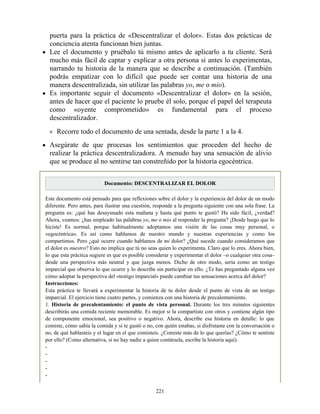 puerta para la práctica de «Descentralizar el dolor». Estas dos prácticas de
conciencia atenta funcionan bien juntas.
Lee el documento y pruébalo tú mismo antes de aplicarlo a tu cliente. Será
mucho más fácil de captar y explicar a otra persona si antes lo experimentas,
narrando tu historia de la manera que se describe a continuación. (También
podrás empatizar con lo difícil que puede ser contar una historia de una
manera descentralizada, sin utilizar las palabras yo, me o mío).
Es importante seguir el documento «Descentralizar el dolor» en la sesión,
antes de hacer que el paciente lo pruebe él solo, porque el papel del terapeuta
como «oyente comprometido» es fundamental para el proceso
descentralizador.
Recorre todo el documento de una sentada, desde la parte 1 a la 4.
Asegúrate de que procesas los sentimientos que proceden del hecho de
realizar la práctica descentralizadora. A menudo hay una sensación de alivio
que se produce al no sentirse tan constreñido por la historia egocéntrica.
Documento: DESCENTRALIZAR EL DOLOR
Este documento está pensado para que reflexiones sobre el dolor y la experiencia del dolor de un modo
diferente. Pero antes, para ilustrar una cuestión, responde a la pregunta siguiente con una sola frase. La
pregunta es: ¿qué has desayunado esta mañana y hasta qué punto te gustó? Ha sido fácil, ¿verdad?
Ahora, veamos: ¿has empleado las palabras yo, me o mío al responder la pregunta? ¡Desde luego que lo
hiciste! Es normal, porque habitualmente adoptamos una visión de las cosas muy personal, o
«egocéntrica». Es así como hablamos de nuestro mundo y nuestras experiencias y como los
compartimos. Pero ¿qué ocurre cuando hablamos de mi dolor? ¿Qué sucede cuando consideramos que
el dolor es nuestro? Esto no implica que tú no seas quien lo experimenta. Claro que lo eres. Ahora bien,
lo que esta práctica sugiere es que es posible considerar y experimentar el dolor –o cualquier otra cosa–
desde una perspectiva más neutral y que juzga menos. Dicho de otro modo, sería como un testigo
imparcial que observa lo que ocurre y lo describe sin participar en ello. ¿Te has preguntado alguna vez
cómo adoptar la perspectiva del «testigo imparcial» puede cambiar tus sensaciones acerca del dolor?
Instrucciones:
Esta práctica te llevará a experimentar la historia de tu dolor desde el punto de vista de un testigo
imparcial. El ejercicio tiene cuatro partes, y comienza con una historia de precalentamiento.
1. Historia de precalentamiento: el punto de vista personal. Durante los tres minutos siguientes
describirás una comida reciente memorable. Es mejor si la compartiste con otros y contiene algún tipo
de componente emocional, sea positivo o negativo. Ahora, describe esa historia en detalle: lo que
comiste, cómo sabía la comida y si te gustó o no, con quién estabas, si disfrutaste con la conversación o
no, de qué hablasteis y el lugar en el que comisteis. ¿Comiste más de lo que querías? ¿Cómo te sentiste
por ello? (Como alternativa, si no hay nadie a quien contársela, escribe la historia aquí).
-
-
-
-
-
221
 